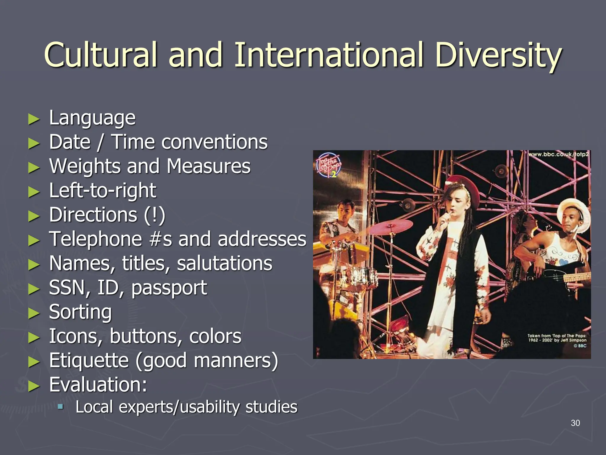 Cultural and International Diversity
► Language
► Date / Time conventions
► Weights and Measures
► Left-to-right
► Directions (!)
► Telephone #s and addresses
► Names, titles, salutations
► SSN, ID, passport
► Sorting
► Icons, buttons, colors
► Etiquette (good manners)
► Evaluation:
 Local experts/usability studies
30
 