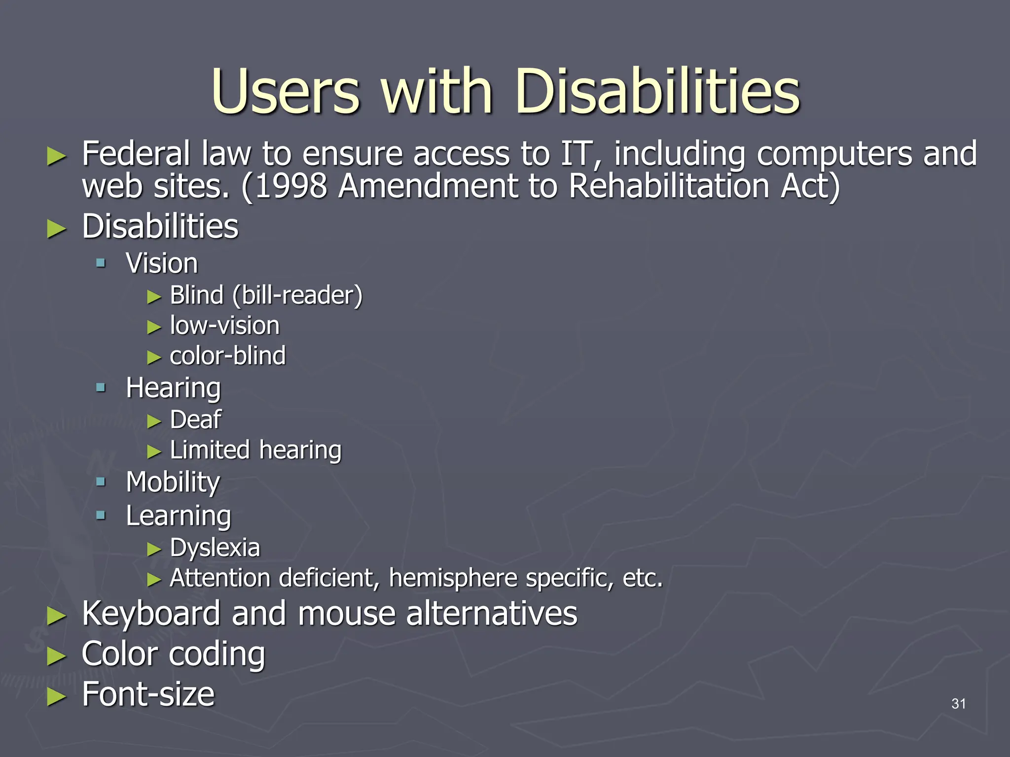 Users with Disabilities
► Federal law to ensure access to IT, including computers and
web sites. (1998 Amendment to Rehabilitation Act)
► Disabilities
 Vision
► Blind (bill-reader)
► low-vision
► color-blind
 Hearing
► Deaf
► Limited hearing
 Mobility
 Learning
► Dyslexia
► Attention deficient, hemisphere specific, etc.
► Keyboard and mouse alternatives
► Color coding
► Font-size 31
 