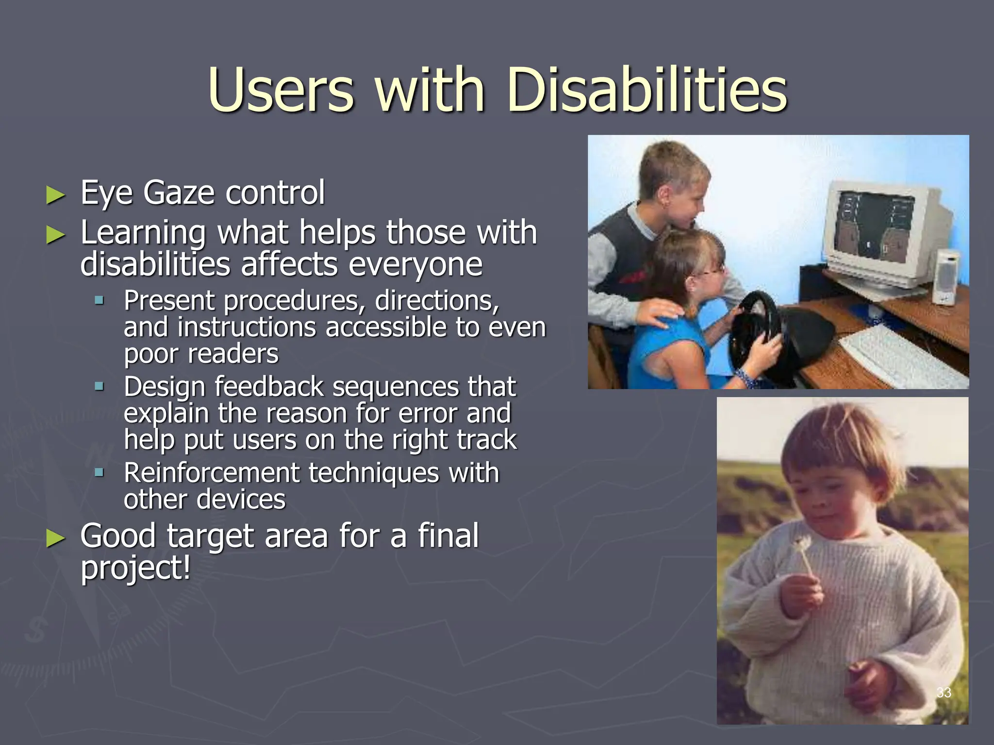 Users with Disabilities
► Eye Gaze control
► Learning what helps those with
disabilities affects everyone
 Present procedures, directions,
and instructions accessible to even
poor readers
 Design feedback sequences that
explain the reason for error and
help put users on the right track
 Reinforcement techniques with
other devices
► Good target area for a final
project!
33
 