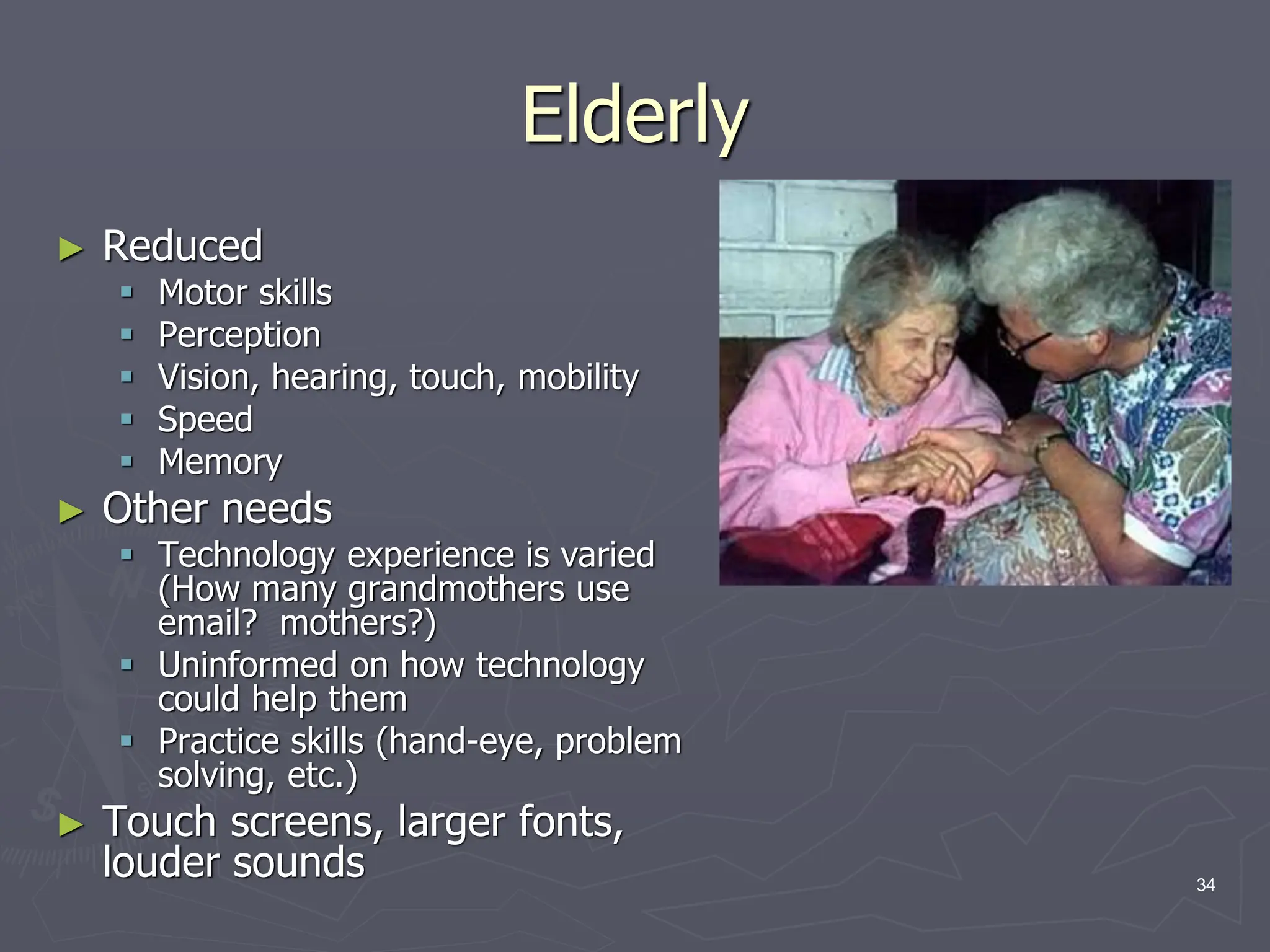 Elderly
► Reduced
 Motor skills
 Perception
 Vision, hearing, touch, mobility
 Speed
 Memory
► Other needs
 Technology experience is varied
(How many grandmothers use
email? mothers?)
 Uninformed on how technology
could help them
 Practice skills (hand-eye, problem
solving, etc.)
► Touch screens, larger fonts,
louder sounds 34
 