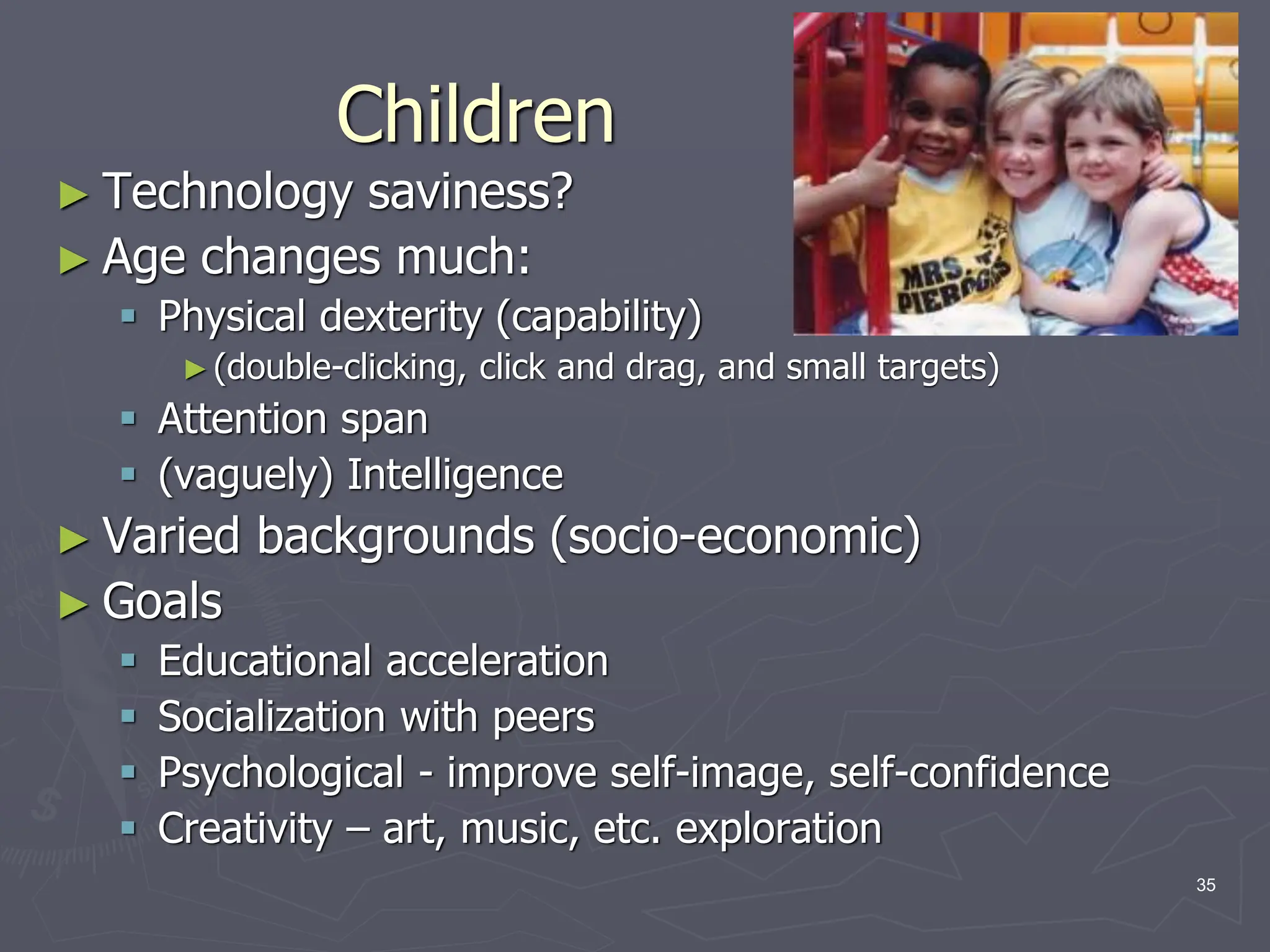Children
► Technology saviness?
► Age changes much:
 Physical dexterity (capability)
►(double-clicking, click and drag, and small targets)
 Attention span
 (vaguely) Intelligence
► Varied backgrounds (socio-economic)
► Goals
 Educational acceleration
 Socialization with peers
 Psychological - improve self-image, self-confidence
 Creativity – art, music, etc. exploration
35
 