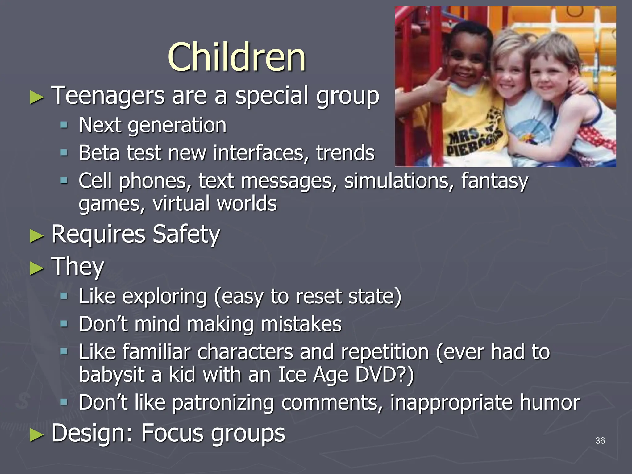 Children
► Teenagers are a special group
 Next generation
 Beta test new interfaces, trends
 Cell phones, text messages, simulations, fantasy
games, virtual worlds
► Requires Safety
► They
 Like exploring (easy to reset state)
 Don’t mind making mistakes
 Like familiar characters and repetition (ever had to
babysit a kid with an Ice Age DVD?)
 Don’t like patronizing comments, inappropriate humor
► Design: Focus groups 36
 