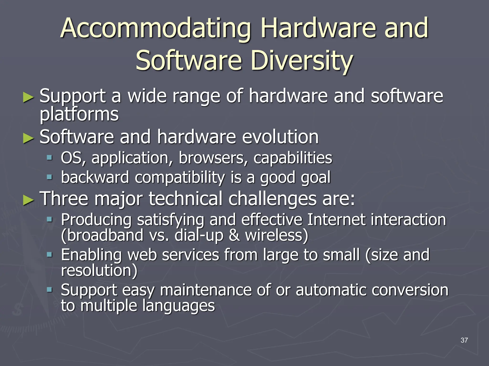 Accommodating Hardware and
Software Diversity
► Support a wide range of hardware and software
platforms
► Software and hardware evolution
 OS, application, browsers, capabilities
 backward compatibility is a good goal
► Three major technical challenges are:
 Producing satisfying and effective Internet interaction
(broadband vs. dial-up & wireless)
 Enabling web services from large to small (size and
resolution)
 Support easy maintenance of or automatic conversion
to multiple languages
37
 
