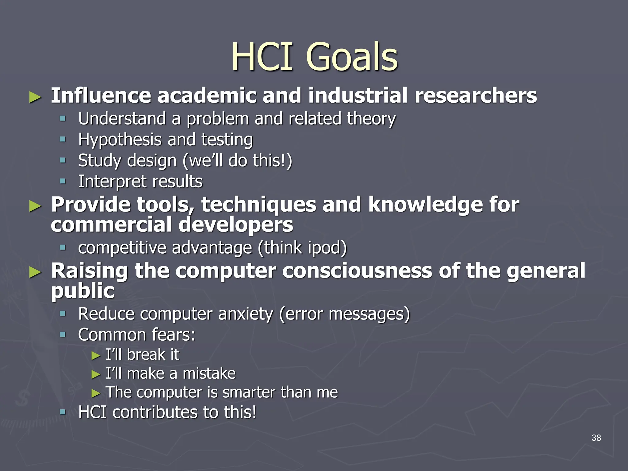 HCI Goals
► Influence academic and industrial researchers
 Understand a problem and related theory
 Hypothesis and testing
 Study design (we’ll do this!)
 Interpret results
► Provide tools, techniques and knowledge for
commercial developers
 competitive advantage (think ipod)
► Raising the computer consciousness of the general
public
 Reduce computer anxiety (error messages)
 Common fears:
► I’ll break it
► I’ll make a mistake
► The computer is smarter than me
 HCI contributes to this!
38
 
