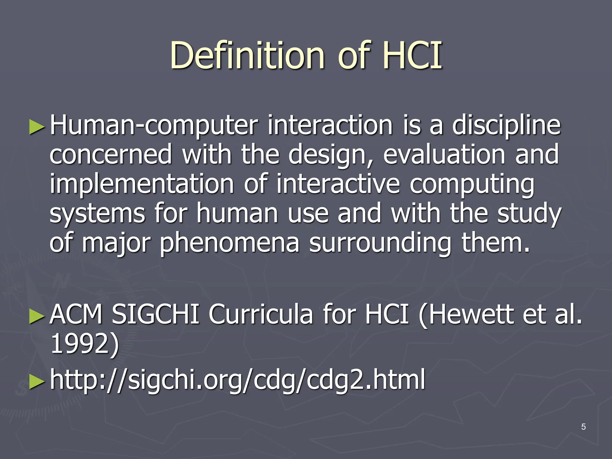 Definition of HCI
►Human-computer interaction is a discipline
concerned with the design, evaluation and
implementation of interactive computing
systems for human use and with the study
of major phenomena surrounding them.
►ACM SIGCHI Curricula for HCI (Hewett et al.
1992)
►http://sigchi.org/cdg/cdg2.html
5
 