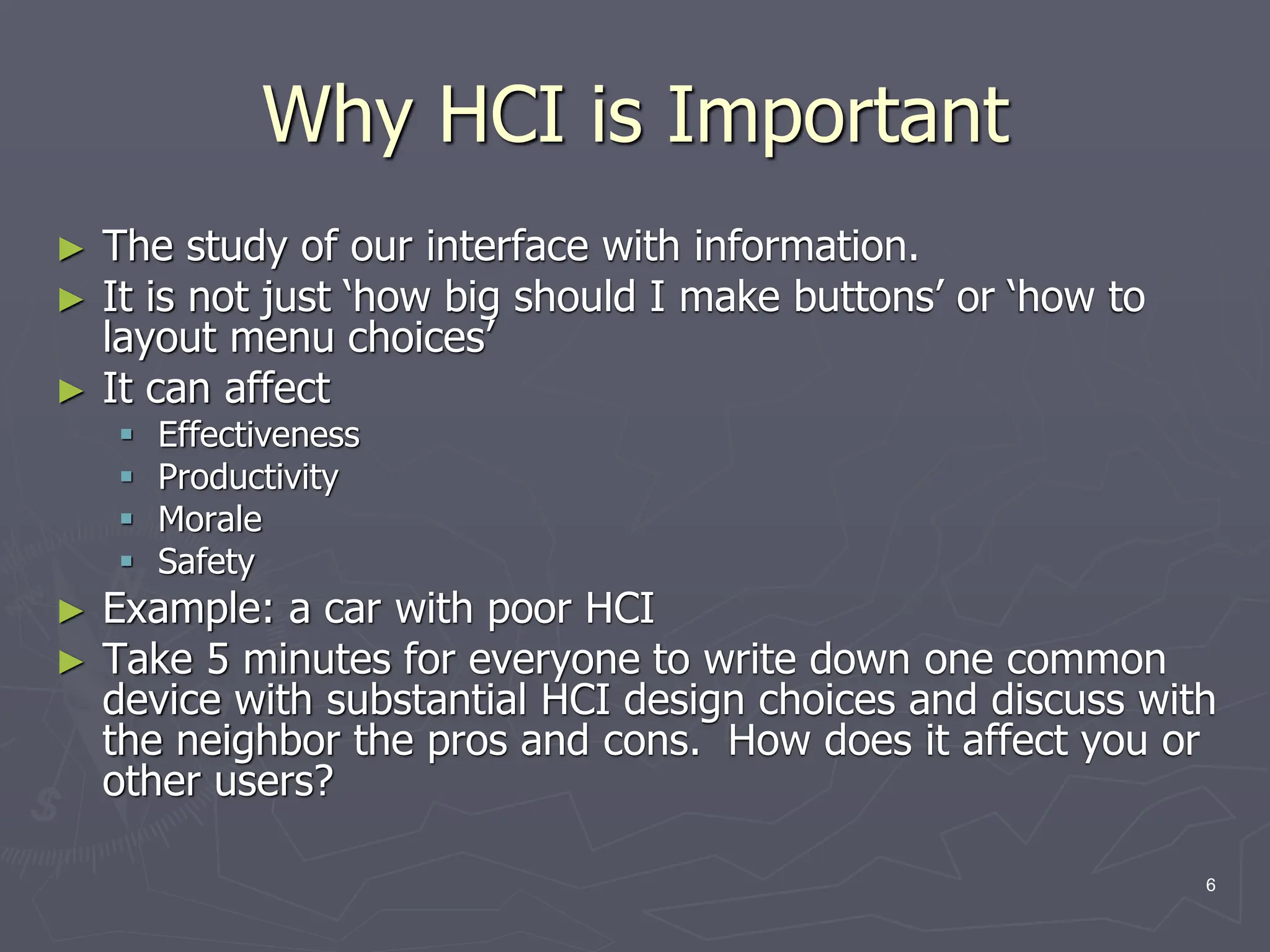 Why HCI is Important
► The study of our interface with information.
► It is not just ‘how big should I make buttons’ or ‘how to
layout menu choices’
► It can affect
 Effectiveness
 Productivity
 Morale
 Safety
► Example: a car with poor HCI
► Take 5 minutes for everyone to write down one common
device with substantial HCI design choices and discuss with
the neighbor the pros and cons. How does it affect you or
other users?
6
 