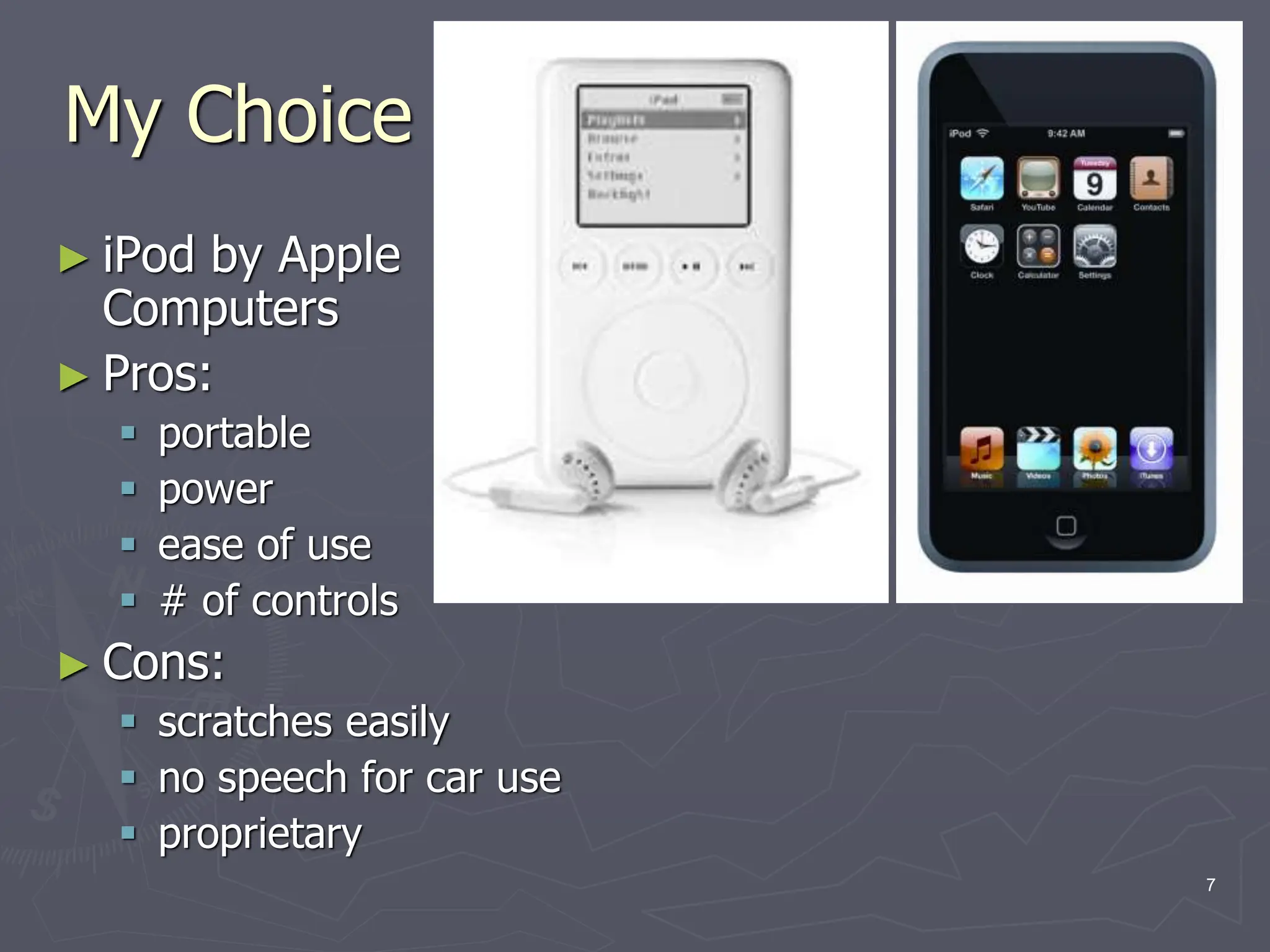 My Choice
► iPod by Apple
Computers
► Pros:
 portable
 power
 ease of use
 # of controls
► Cons:
 scratches easily
 no speech for car use
 proprietary
7
 