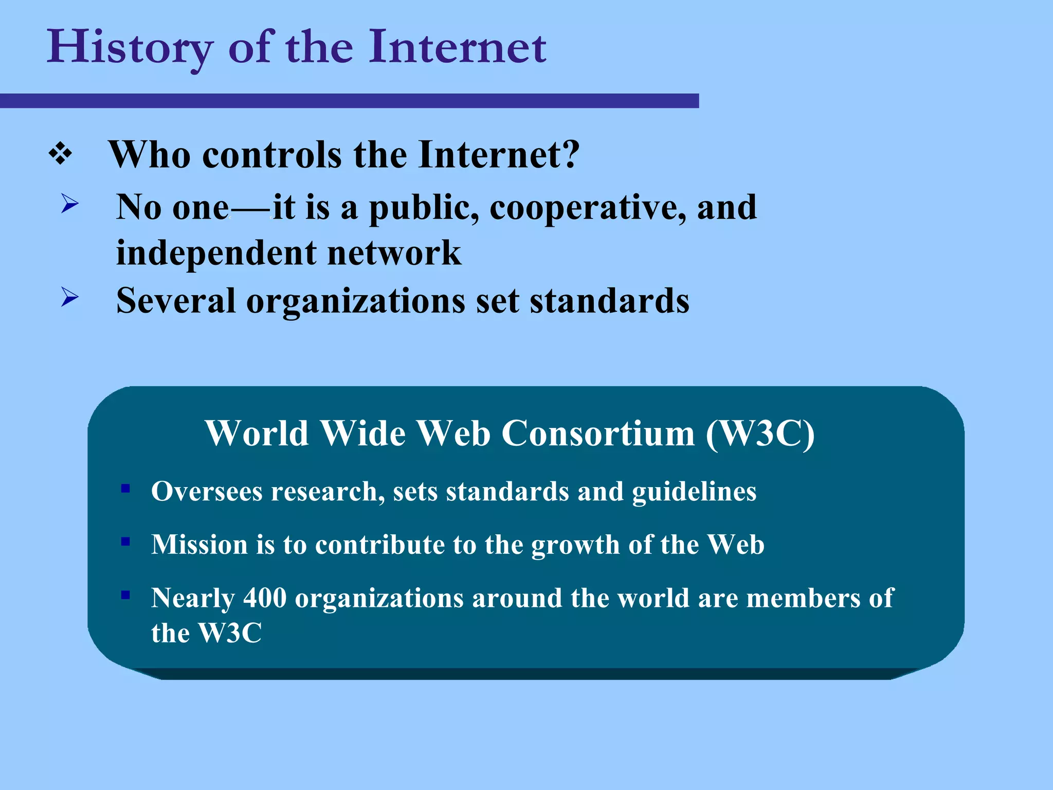 History of the Internet Who controls the Internet? No one c — c it is a public, cooperative, and independent network Several organizations set standards World Wide Web Consortium (W3C) Oversees research, sets standards and guidelines Mission is to contribute to the growth of the Web Nearly 400 organizations around the world are members of the W3C 