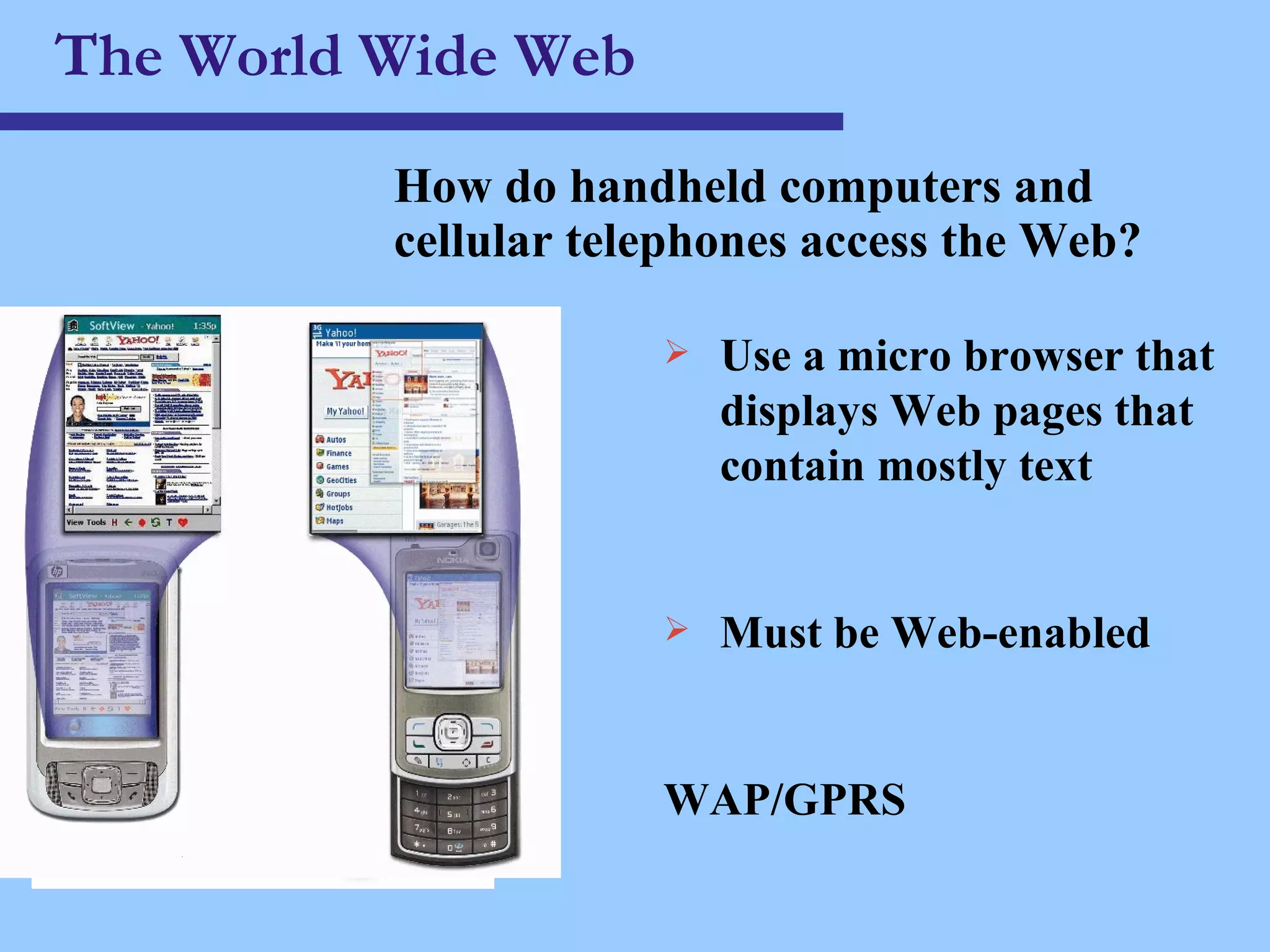The World Wide Web How do handheld computers and cellular telephones access the Web? Use a micro browser that displays Web pages that contain mostly text Must be Web-enabled WAP/GPRS 