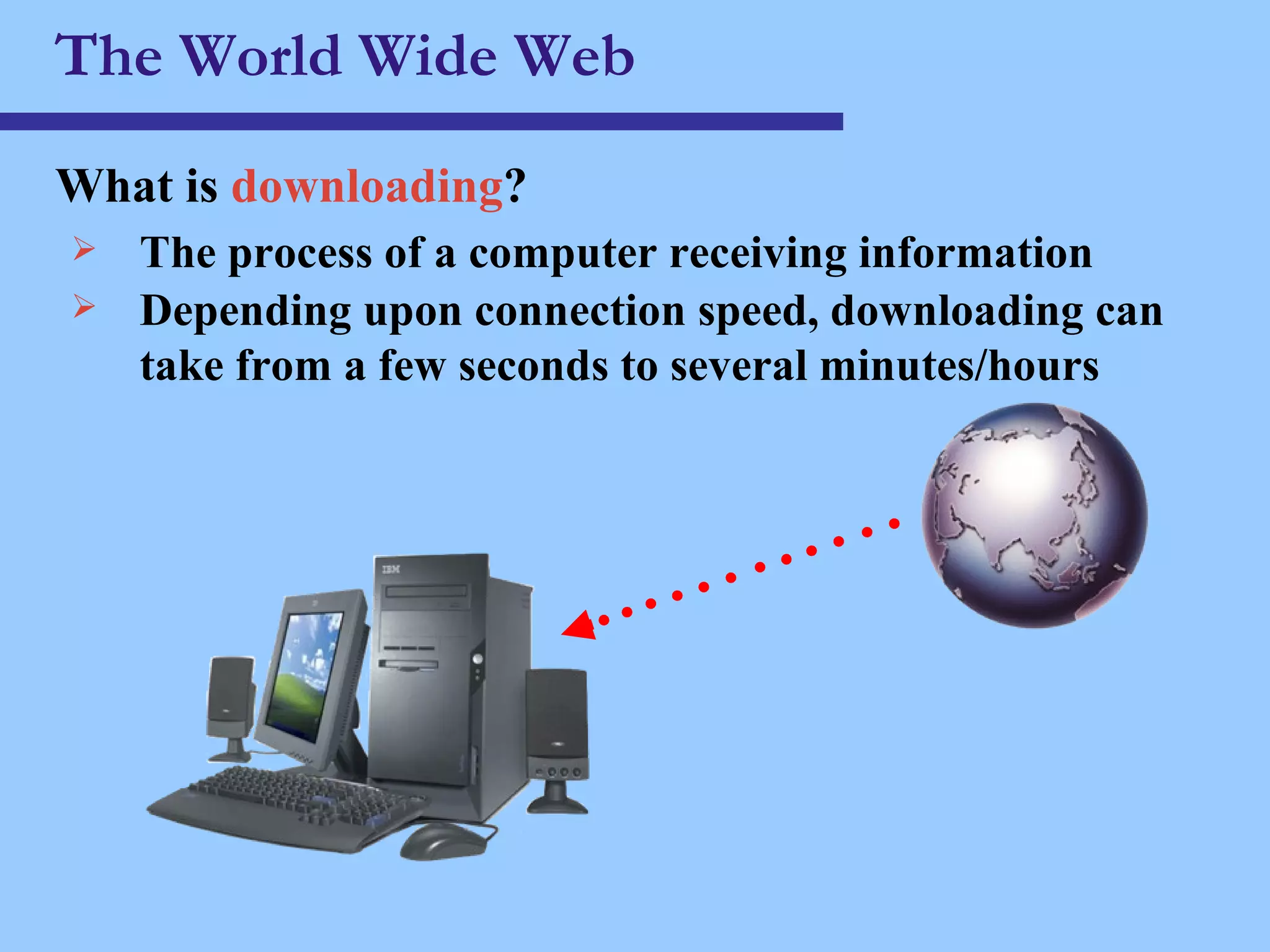 The World Wide Web What is  downloading ? The process of a computer receiving information Depending upon connection speed, downloading can take from a few seconds to several minutes/hours 