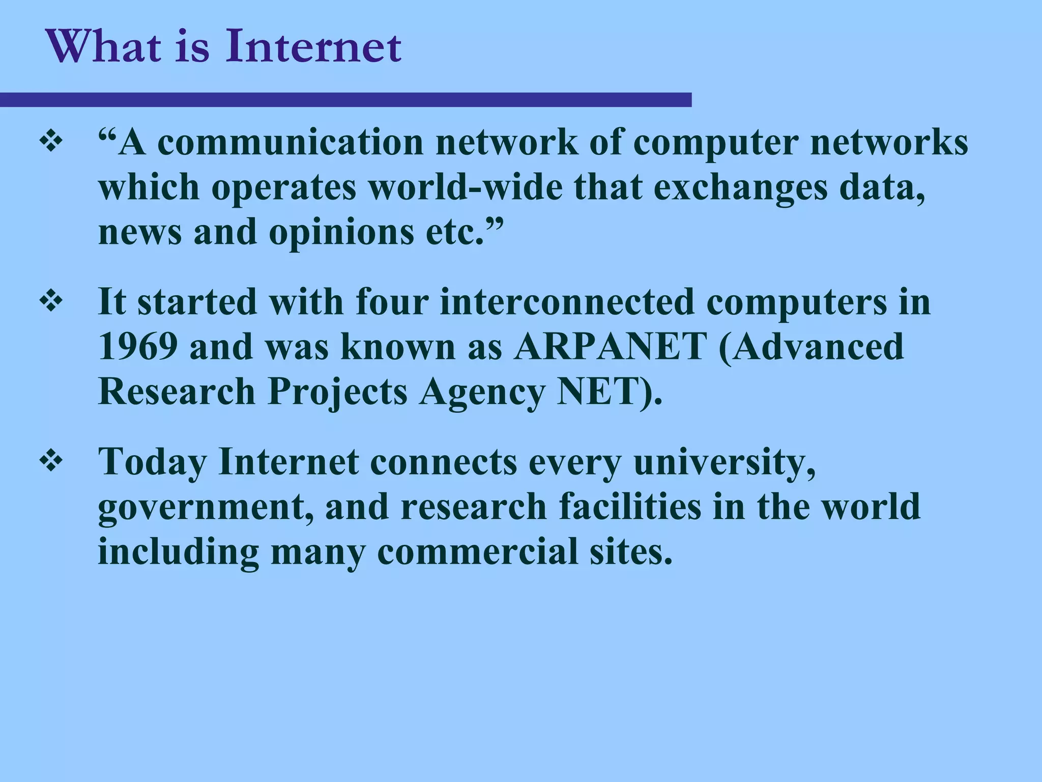 What is Internet “ A communication network of computer networks which operates world-wide that exchanges data, news and opinions etc.” It started with four interconnected computers in 1969 and was known as ARPANET (Advanced Research Projects Agency NET). Today Internet connects every university, government, and research facilities in the world including many commercial sites.  
