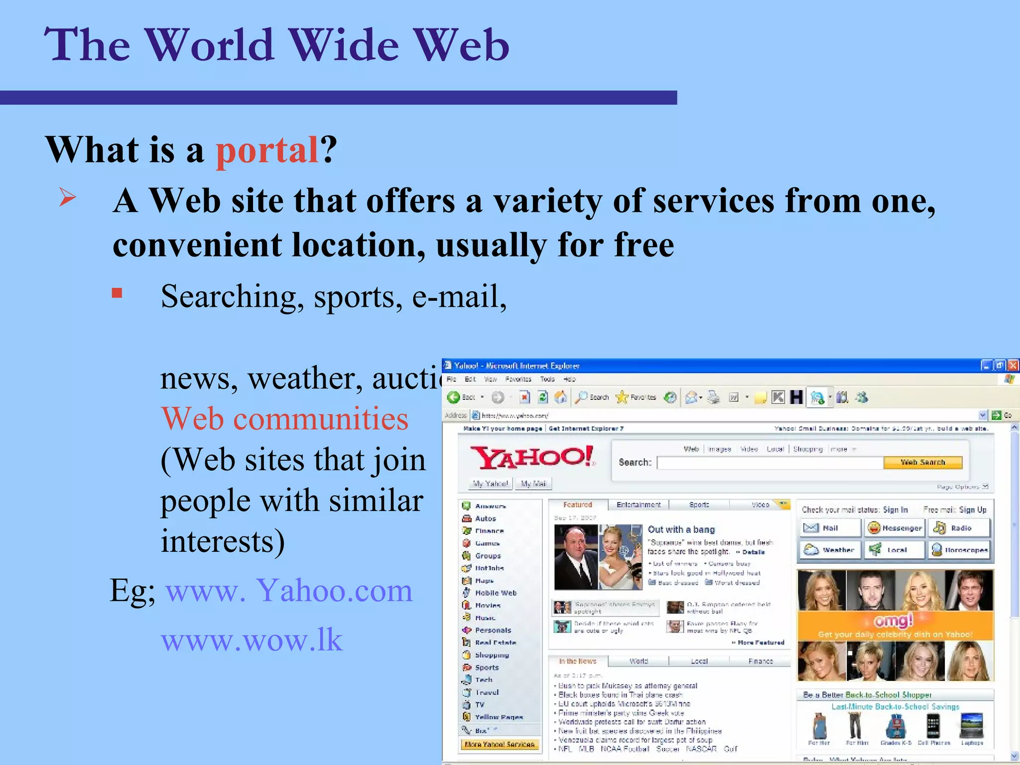 The World Wide Web What is a  portal ? A Web site that offers a variety of services from one, convenient location, usually for free Searching, sports, e-mail,  news, weather, auctions,  Web communities   (Web sites that join  people with similar  interests) Eg;  www. Yahoo.com www.wow.lk 