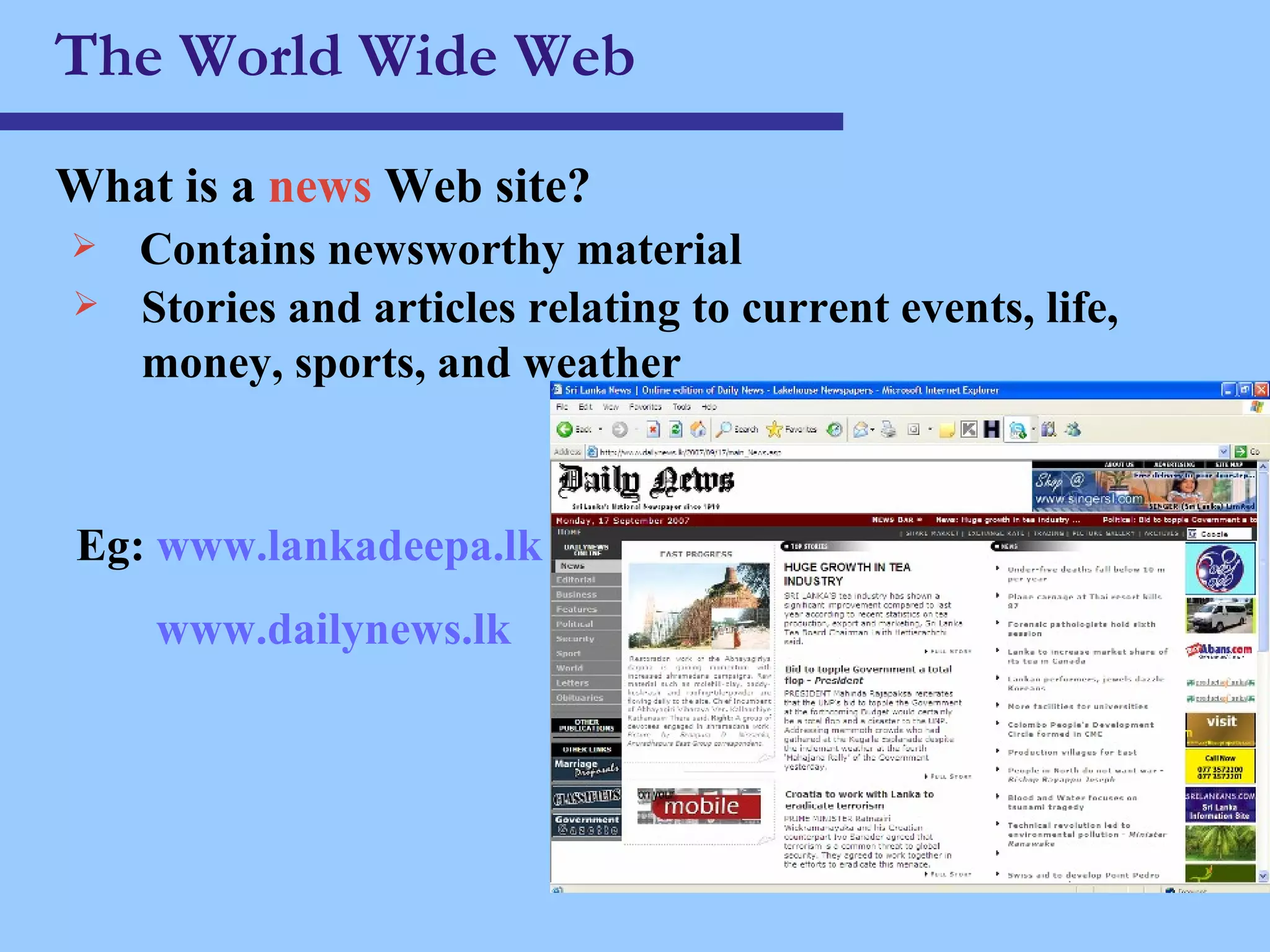 The World Wide Web What is a  news  Web site ? Contains newsworthy material Stories and articles relating to current events, life, money, sports, and weather Eg:  www.lankadeepa.lk www.dailynews.lk 