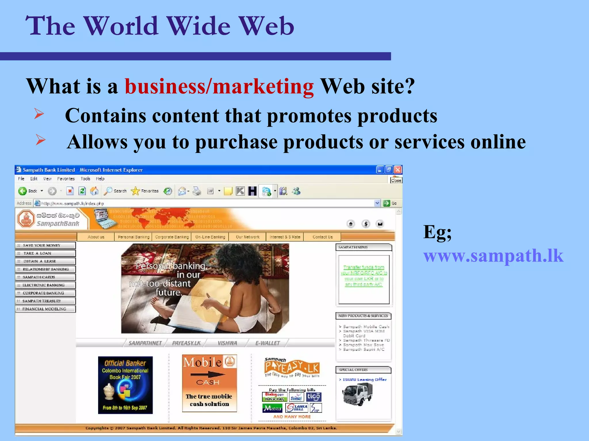 The World Wide Web What is a  business/marketing  Web site ? Contains content that promotes products Allows you to purchase products or services online Eg;  www.sampath.lk 