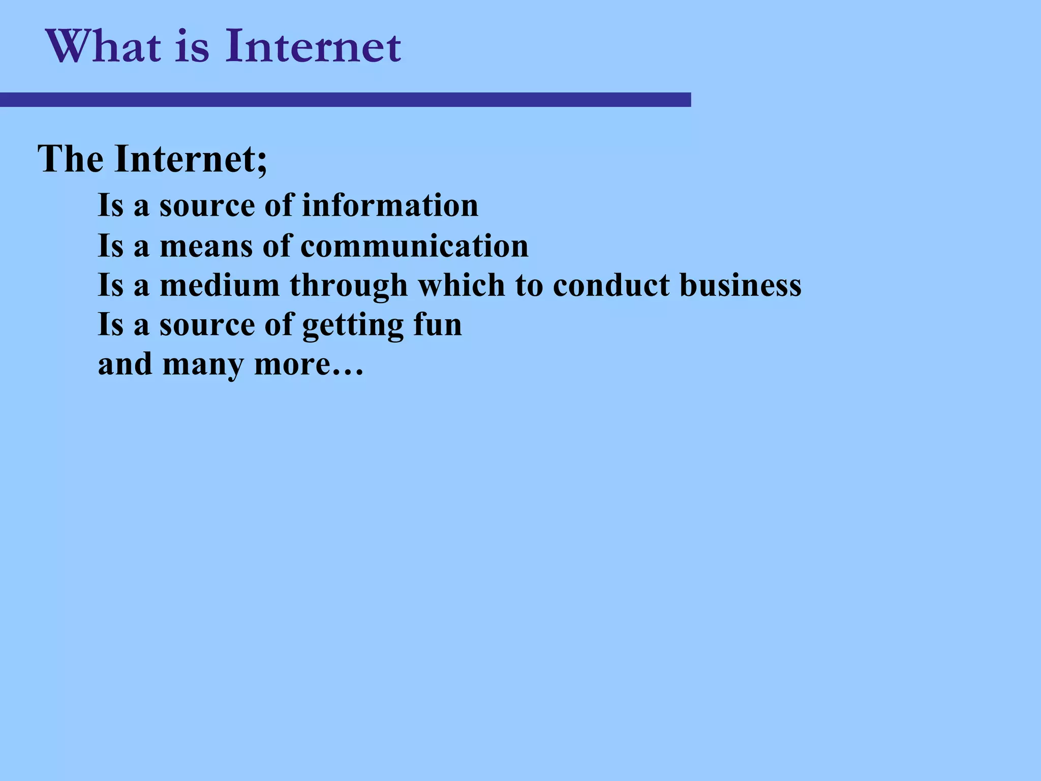 What is Internet The Internet; Is a source of information Is a means of communication Is a medium through which to conduct business Is a source of getting fun and many more… 