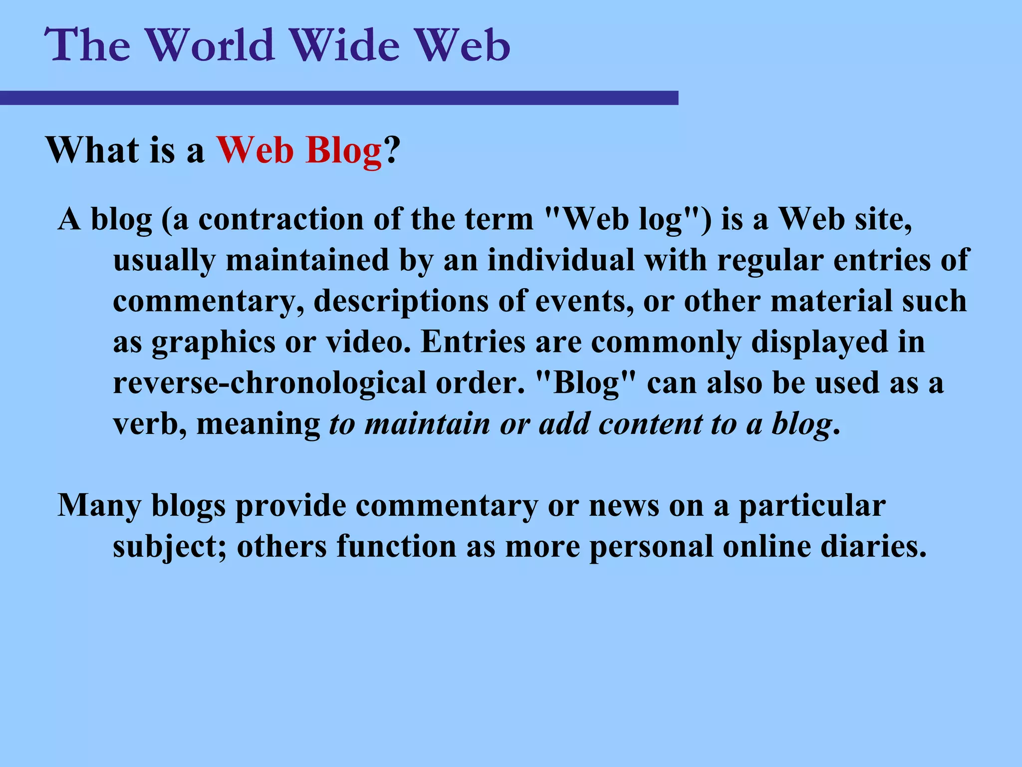 The World Wide Web What is a  Web Blog ? A blog (a contraction of the term &quot;Web log&quot;) is a Web site, usually maintained by an individual with regular entries of commentary, descriptions of events, or other material such as graphics or video. Entries are commonly displayed in reverse-chronological order. &quot;Blog&quot; can also be used as a verb, meaning  to maintain or add content to a blog . Many blogs provide commentary or news on a particular subject; others function as more personal online diaries. 