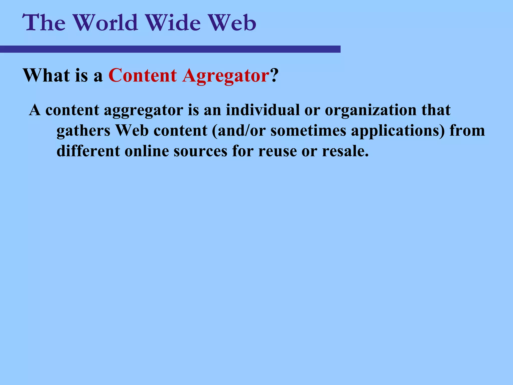 The World Wide Web What is a  Content Agregator ? A content aggregator is an individual or organization that gathers Web content (and/or sometimes applications) from different online sources for reuse or resale.   