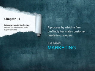 Chapter | 1
Introduction to Marketing
Lecture 1 – February 15, 2012   A process by which a firm
Rajeev Shrestha
                                profitably translates customer
                                needs into revenue.

                                It is called…
                                MARKETING
 