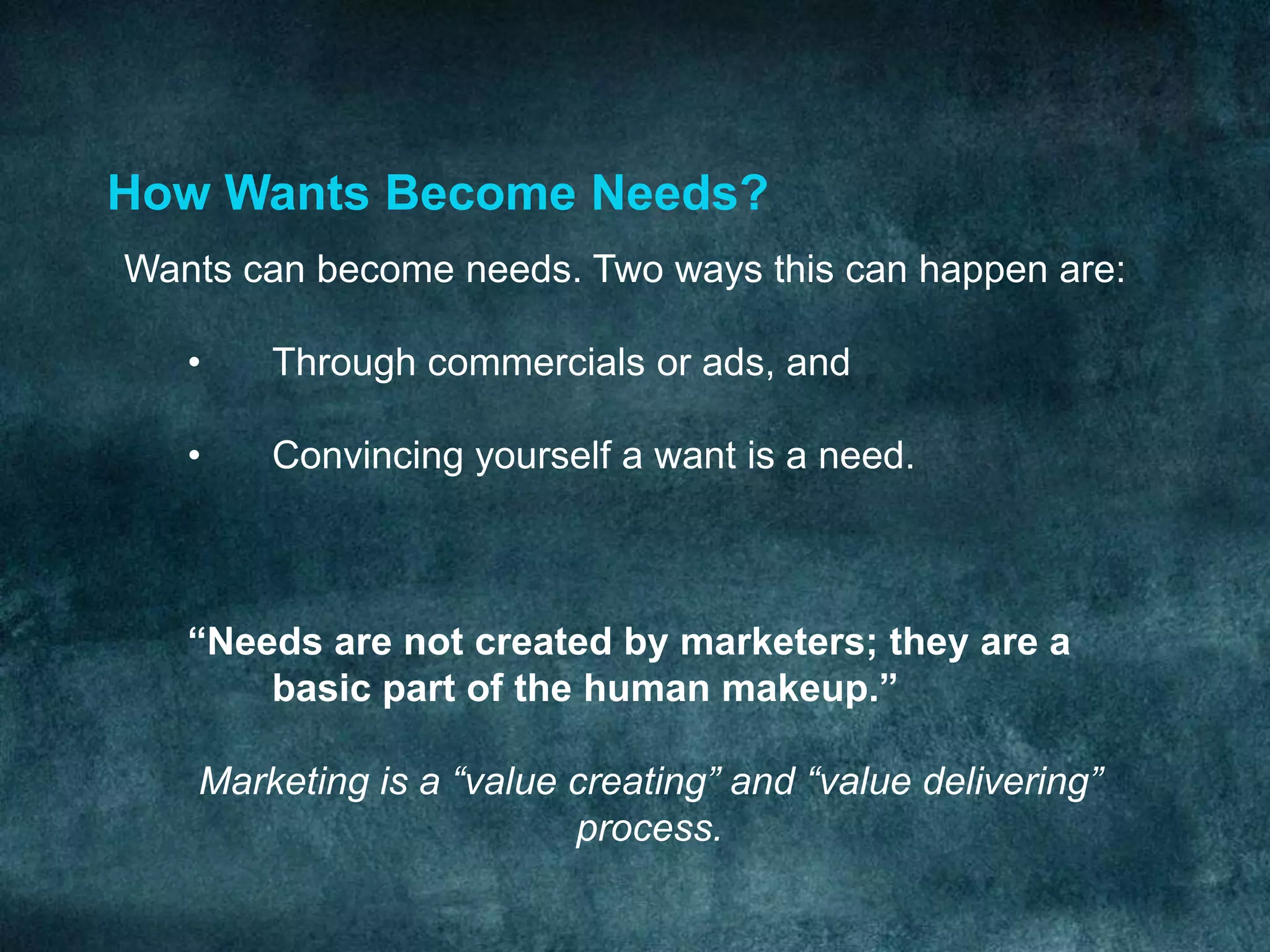 How Wants Become Needs?
Wants can become needs. Two ways this can happen are:

   •   Through commercials or ads, and

   •   Convincing yourself a want is a need.



   “Needs are not created by marketers; they are a
       basic part of the human makeup.”

   Marketing is a “value creating” and “value delivering”
                         process.
 