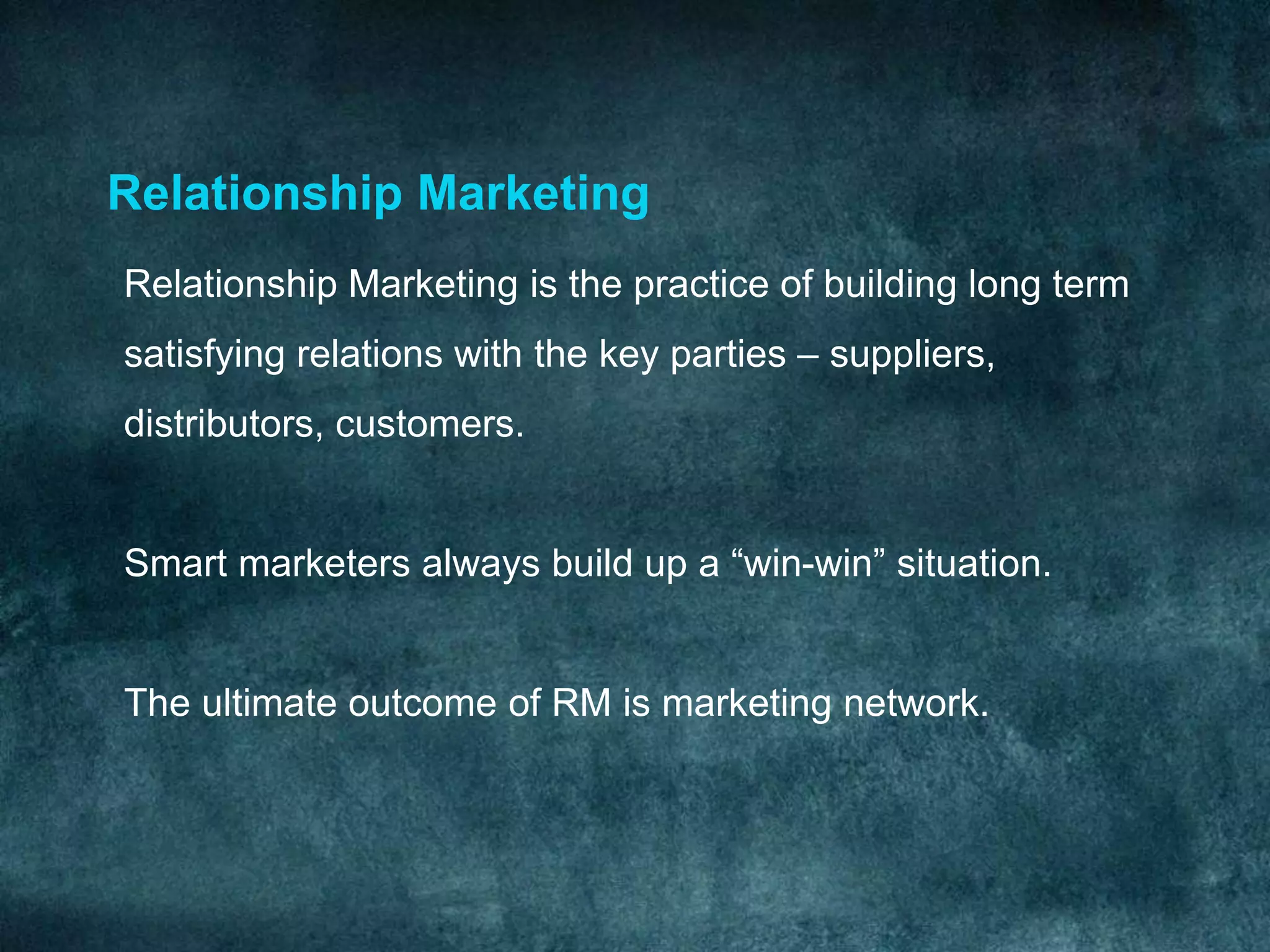 Relationship Marketing
Relationship Marketing is the practice of building long term
satisfying relations with the key parties – suppliers,
distributors, customers.


Smart marketers always build up a “win-win” situation.


The ultimate outcome of RM is marketing network.
 