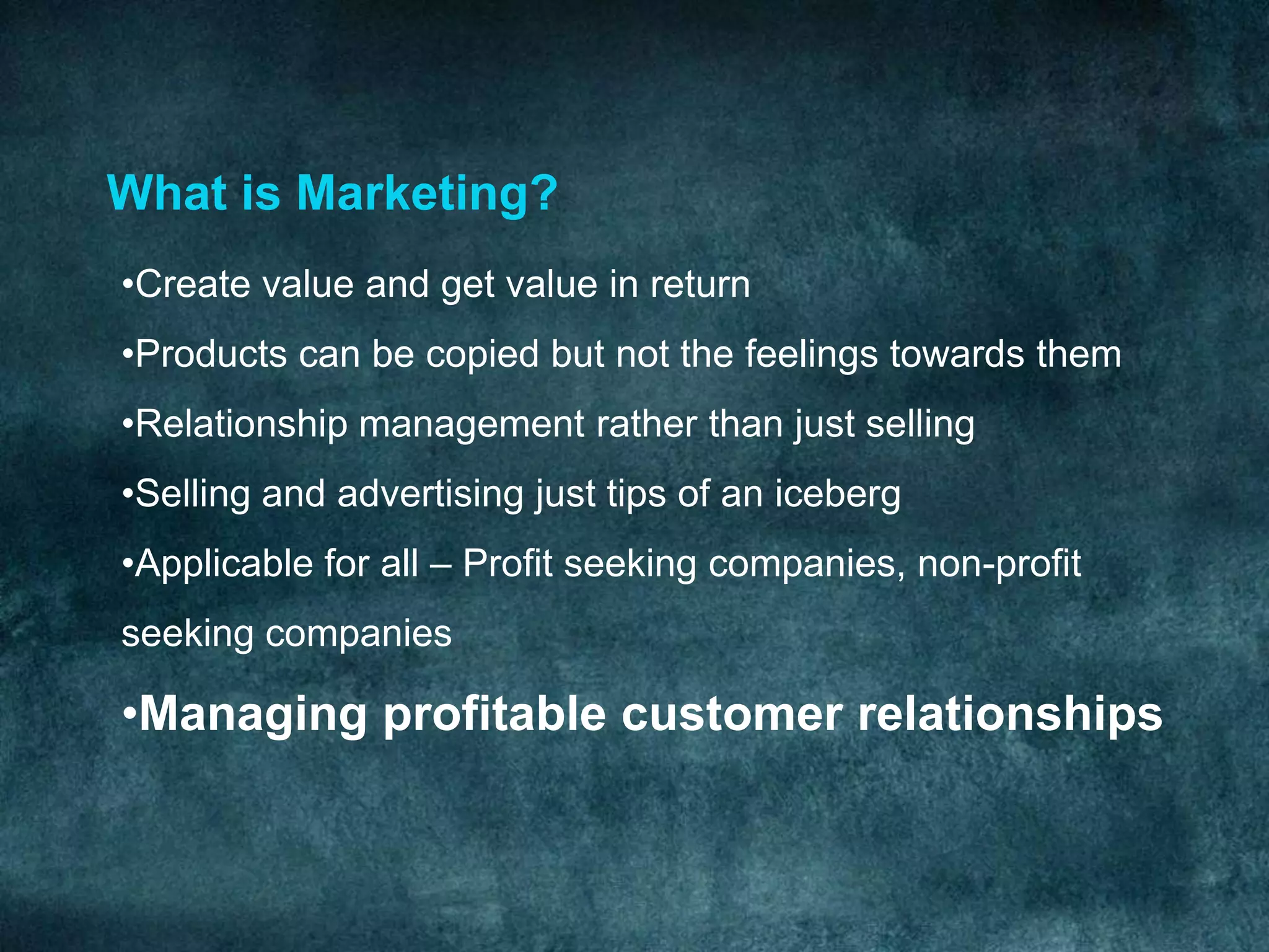 What is Marketing?
•Create value and get value in return
•Products can be copied but not the feelings towards them
•Relationship management rather than just selling
•Selling and advertising just tips of an iceberg
•Applicable for all – Profit seeking companies, non-profit
seeking companies

•Managing profitable customer relationships
 
