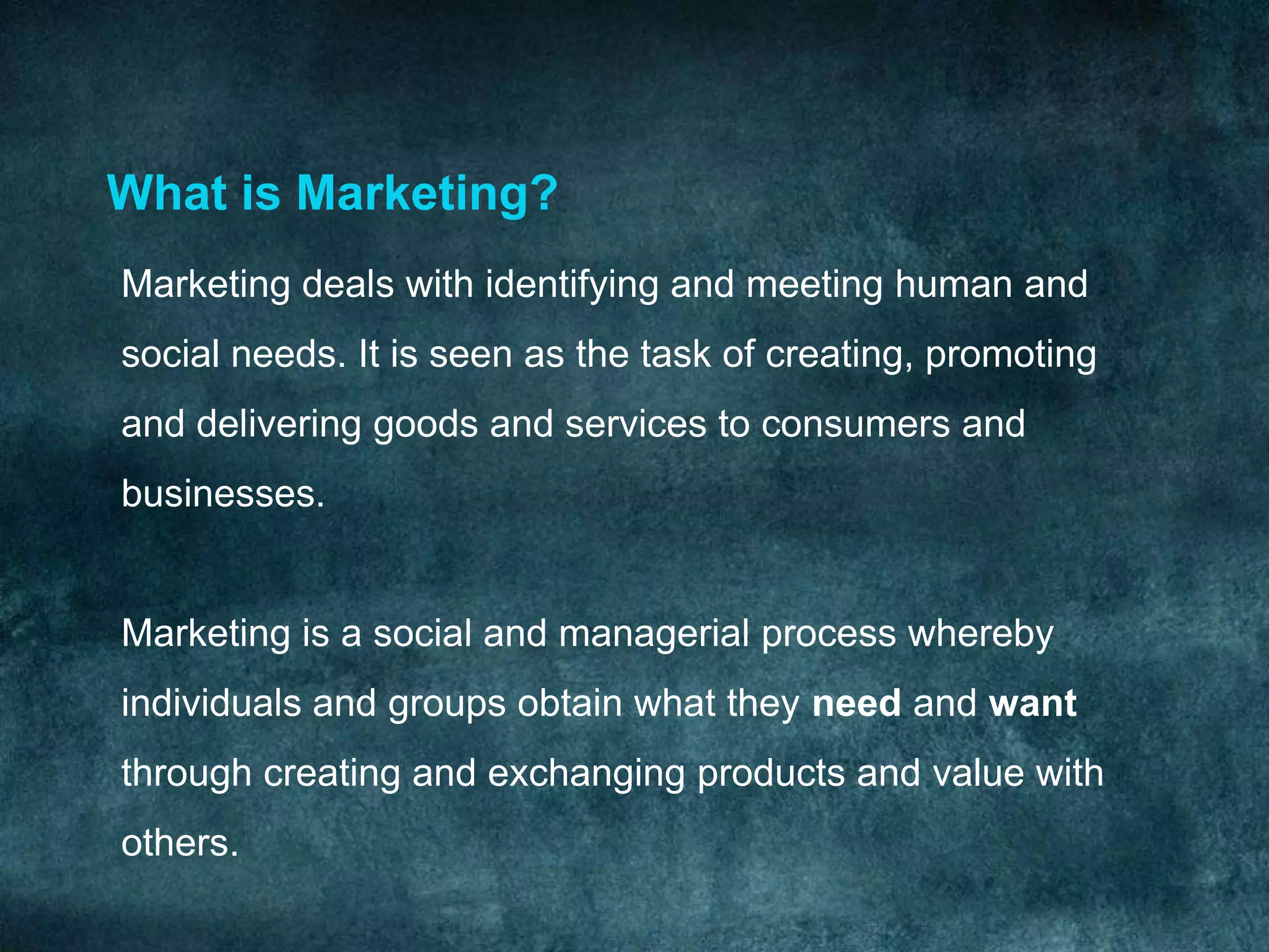 What is Marketing?
Marketing deals with identifying and meeting human and
social needs. It is seen as the task of creating, promoting
and delivering goods and services to consumers and
businesses.


Marketing is a social and managerial process whereby
individuals and groups obtain what they need and want
through creating and exchanging products and value with
others.
 