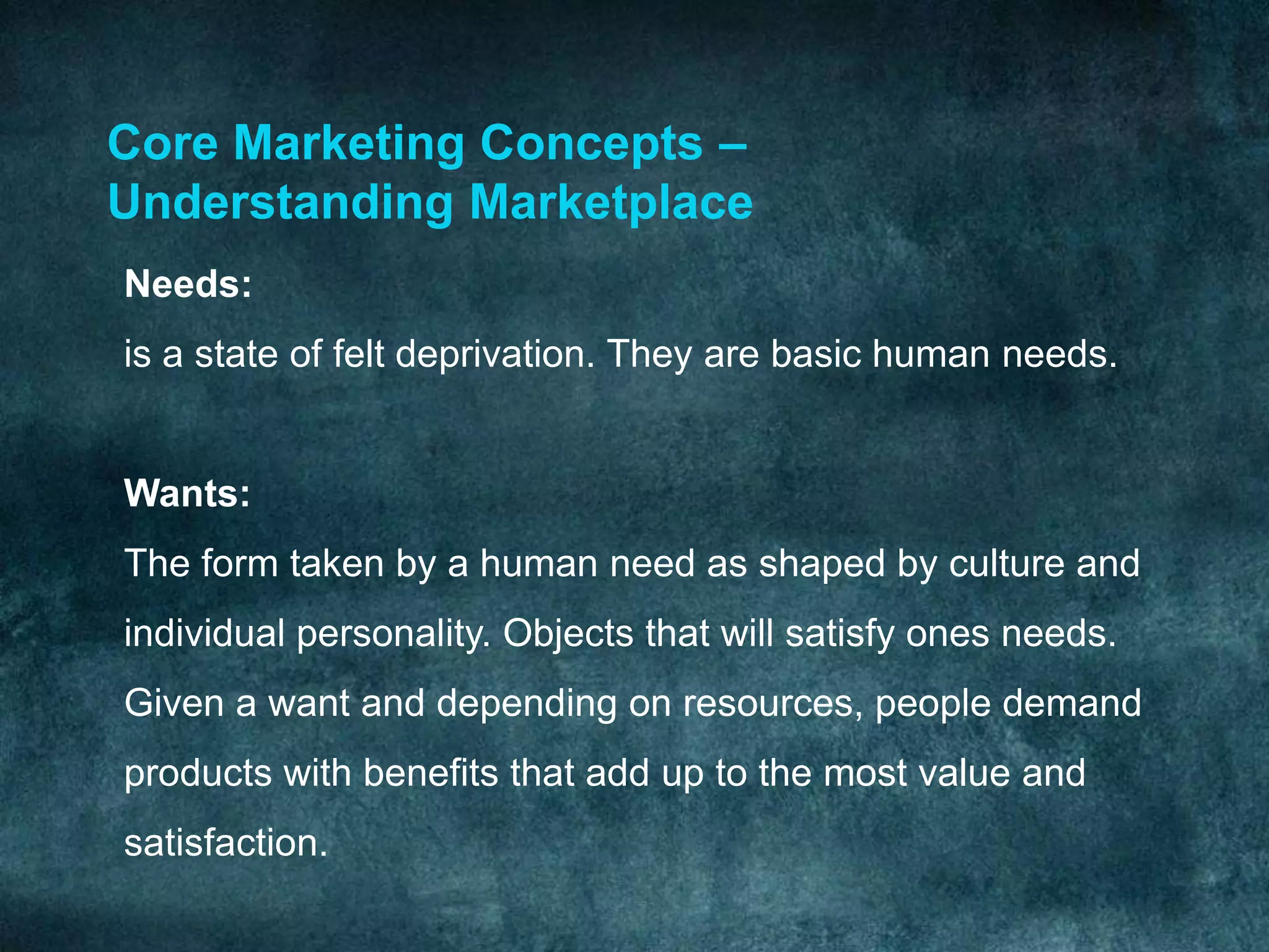 Core Marketing Concepts –
Understanding Marketplace
Needs:
is a state of felt deprivation. They are basic human needs.


Wants:
The form taken by a human need as shaped by culture and
individual personality. Objects that will satisfy ones needs.
Given a want and depending on resources, people demand
products with benefits that add up to the most value and
satisfaction.
 