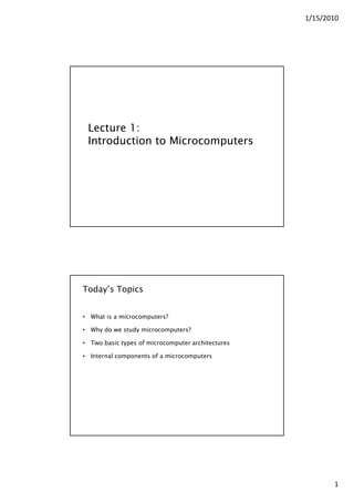 1/15/2010
1
Lecture 1:
Introduction to Microcomputers
Today’s Topics
• What is a microcomputers?
Wh do e st d microcomp ters?• Why do we study microcomputers?
• Two basic types of microcomputer architectures
• Internal components of a microcomputers
 