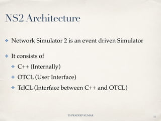 TS PRADEEP KUMAR
✤ Network Simulator 2 is an event driven Simulator
✤ It consists of
✤ C++ (Internally)
✤ OTCL (User Interface)
✤ TclCL (Interface between C++ and OTCL)
11
NS2 Architecture
 