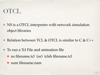 ✤ NS is a OTCL interpreter with network simulation
object libraries
✤ Relation between TCL & OTCL is similar to C & C++
✤ To run a Tcl File and animation ﬁle
✤ ns ﬁlename.tcl (or) tclsh ﬁlename.tcl
✤ nam ﬁlename.nam
15
OTCL
 