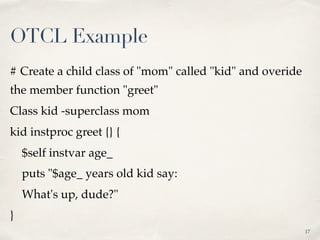 # Create a child class of "mom" called "kid" and overide
the member function "greet"
Class kid -superclass mom
kid instproc greet {} {
$self instvar age_
puts "$age_ years old kid say:
What's up, dude?"
}
17
OTCL Example
 