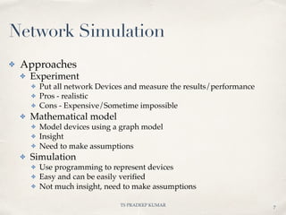 TS PRADEEP KUMAR
✤ Approaches
✤ Experiment
✤ Put all network Devices and measure the results/performance
✤ Pros - realistic
✤ Cons - Expensive/Sometime impossible
✤ Mathematical model
✤ Model devices using a graph model
✤ Insight
✤ Need to make assumptions
✤ Simulation
✤ Use programming to represent devices
✤ Easy and can be easily veriﬁed
✤ Not much insight, need to make assumptions
Network Simulation
7
 