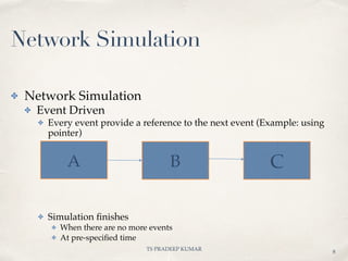 TS PRADEEP KUMAR
A B C
✤ Network Simulation
✤ Event Driven
✤ Every event provide a reference to the next event (Example: using
pointer)
✤ Simulation ﬁnishes
✤ When there are no more events
✤ At pre-speciﬁed time
8
Network Simulation
 