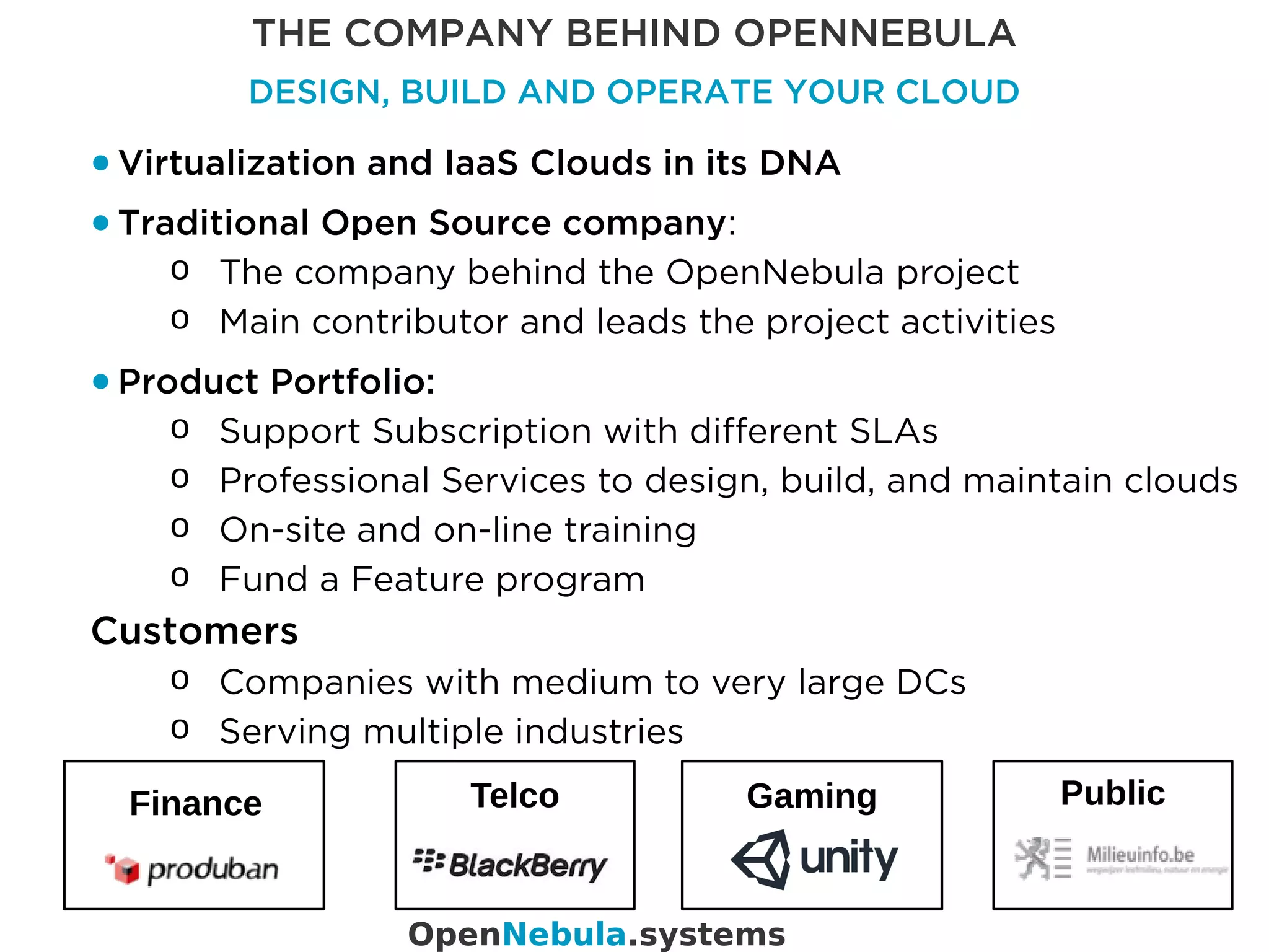 THE COMPANY BEHIND OPENNEBULA
DESIGN, BUILD AND OPERATE YOUR CLOUD
● Virtualization and IaaS Clouds in its DNA
● Traditional Open Source company:
o The company behind the OpenNebula project
o Main contributor and leads the project activities
● Product Portfolio:
o Support Subscription with different SLAs
o Professional Services to design, build, and maintain clouds
o On-site and on-line training
o Fund a Feature program
OpenNebula.systems
Customers
o Companies with medium to very large DCs
o Serving multiple industries
PublicGamingFinance Telco
 