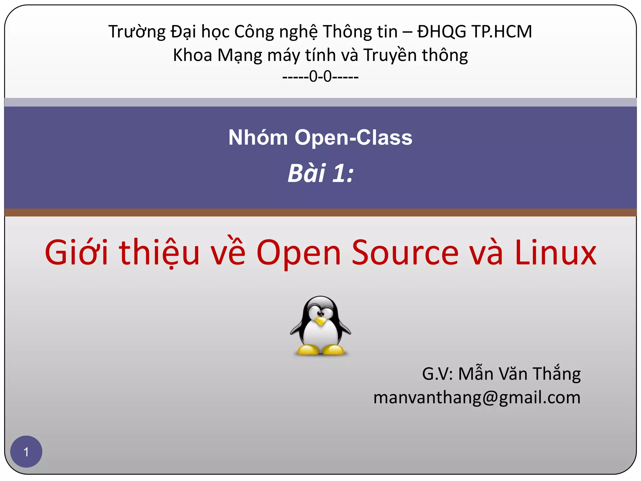 Trường Đại học Công nghệ Thông tin – ĐHQG TP.HCM Khoa Mạng máy tính và Truyền thông -----0-0----- Nhóm Open-Class Bài 1: Giới thiệu về Open Source và Linux G.V: Mẫn Văn Thắng manvanthang@gmail.com 1 