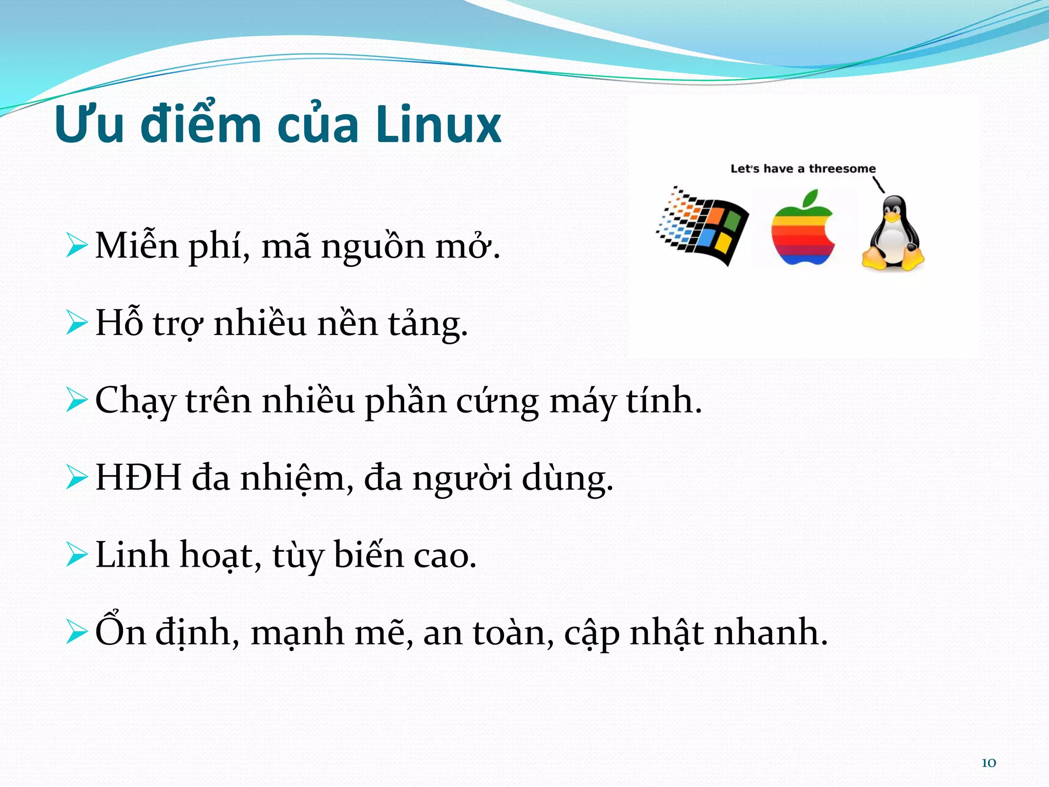 Ưu điểm của Linux  Miễn phí, mã nguồn mở.  Hỗ trợ nhiều nền tảng.  Chạy trên nhiều phần cứng máy tính.  HĐH đa nhiệm, đa người dùng.  Linh hoạt, tùy biến cao.  Ổn định, mạnh mẽ, an toàn, cập nhật nhanh. 10 