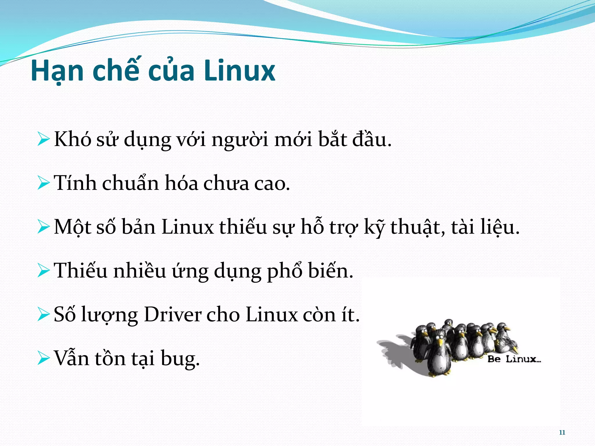 Hạn chế của Linux  Khó sử dụng với người mới bắt đầu.  Tính chuẩn hóa chưa cao.  Một số bản Linux thiếu sự hỗ trợ kỹ thuật, tài liệu.  Thiếu nhiều ứng dụng phổ biến.  Số lượng Driver cho Linux còn ít.  Vẫn tồn tại bug. 11 