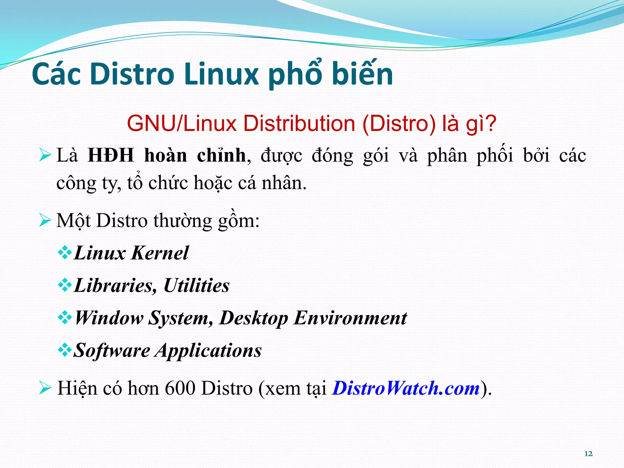 Các Distro Linux phổ biến GNU/Linux Distribution (Distro) là gì?  Là HĐH hoàn chỉnh, được đóng gói và phân phối bởi các công ty, tổ chức hoặc cá nhân.  Một Distro thường gồm: Linux Kernel Libraries, Utilities Window System, Desktop Environment Software Applications  Hiện có hơn 600 Distro (xem tại DistroWatch.com). 12 
