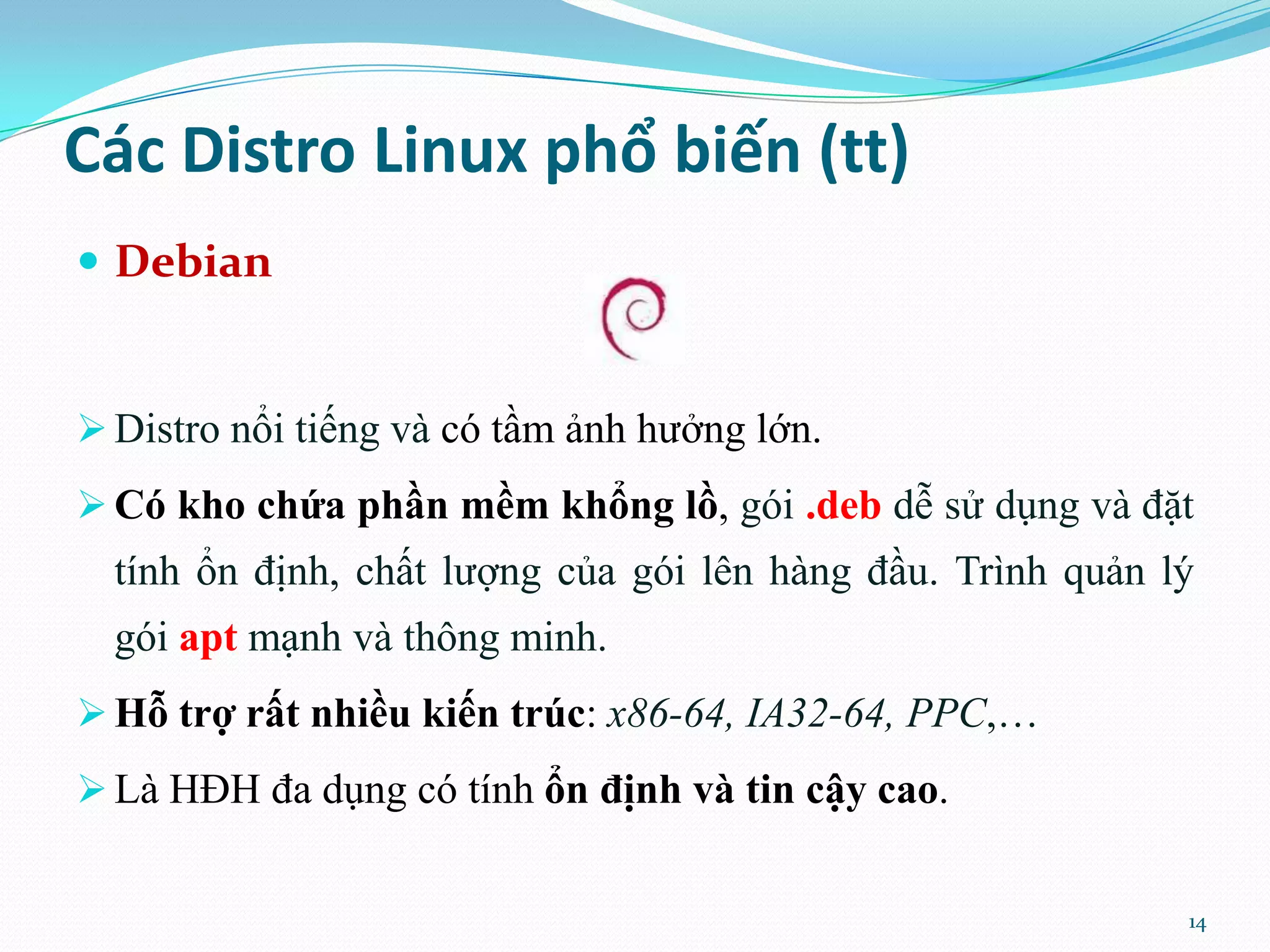 Các Distro Linux phổ biến (tt)  Debian  Distro nổi tiếng và có tầm ảnh hưởng lớn.  Có kho chứa phần mềm khổng lồ, gói .deb dễ sử dụng và đặt tính ổn định, chất lượng của gói lên hàng đầu. Trình quản lý gói apt mạnh và thông minh.  Hỗ trợ rất nhiều kiến trúc: x86-64, IA32-64, PPC,…  Là HĐH đa dụng có tính ổn định và tin cậy cao. 14 