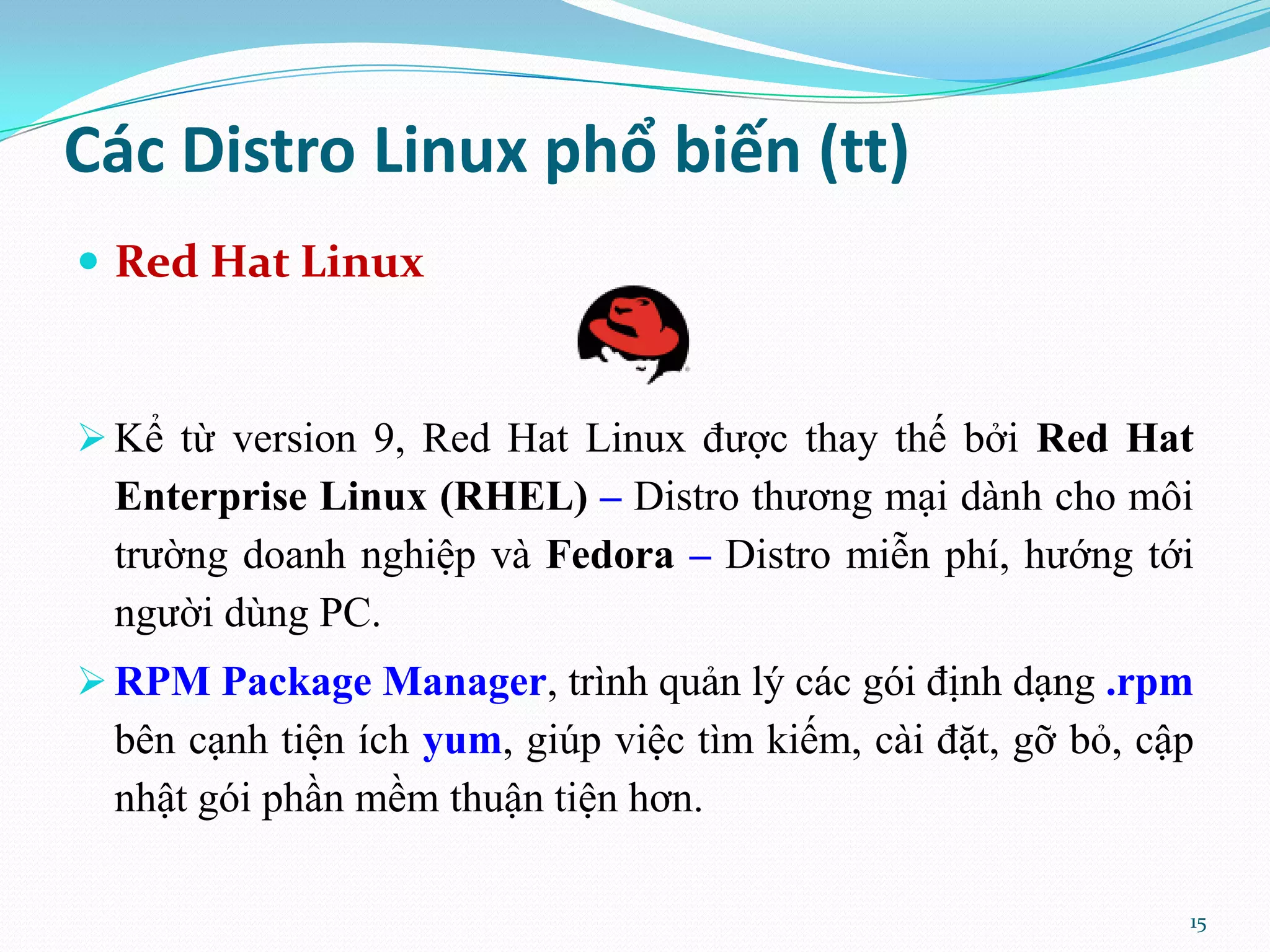 Các Distro Linux phổ biến (tt)  Red Hat Linux  Kể từ version 9, Red Hat Linux được thay thế bởi Red Hat Enterprise Linux (RHEL) – Distro thương mại dành cho môi trường doanh nghiệp và Fedora – Distro miễn phí, hướng tới người dùng PC.  RPM Package Manager, trình quản lý các gói định dạng .rpm bên cạnh tiện ích yum, giúp việc tìm kiếm, cài đặt, gỡ bỏ, cập nhật gói phần mềm thuận tiện hơn. 15 