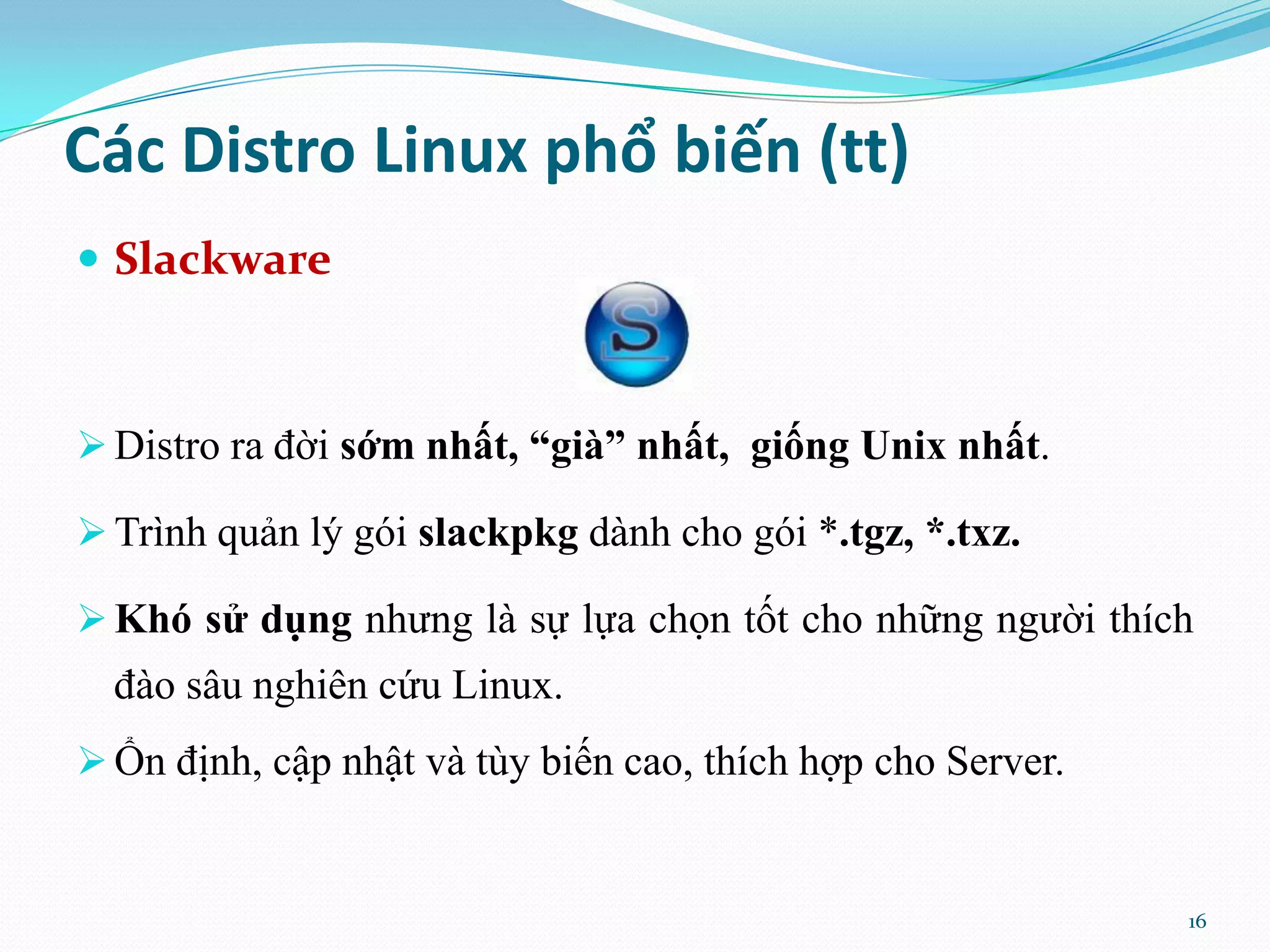 Các Distro Linux phổ biến (tt)  Slackware  Distro ra đời sớm nhất, “già” nhất, giống Unix nhất.  Trình quản lý gói slackpkg dành cho gói *.tgz, *.txz.  Khó sử dụng nhưng là sự lựa chọn tốt cho những người thích đào sâu nghiên cứu Linux.  Ổn định, cập nhật và tùy biến cao, thích hợp cho Server. 16 