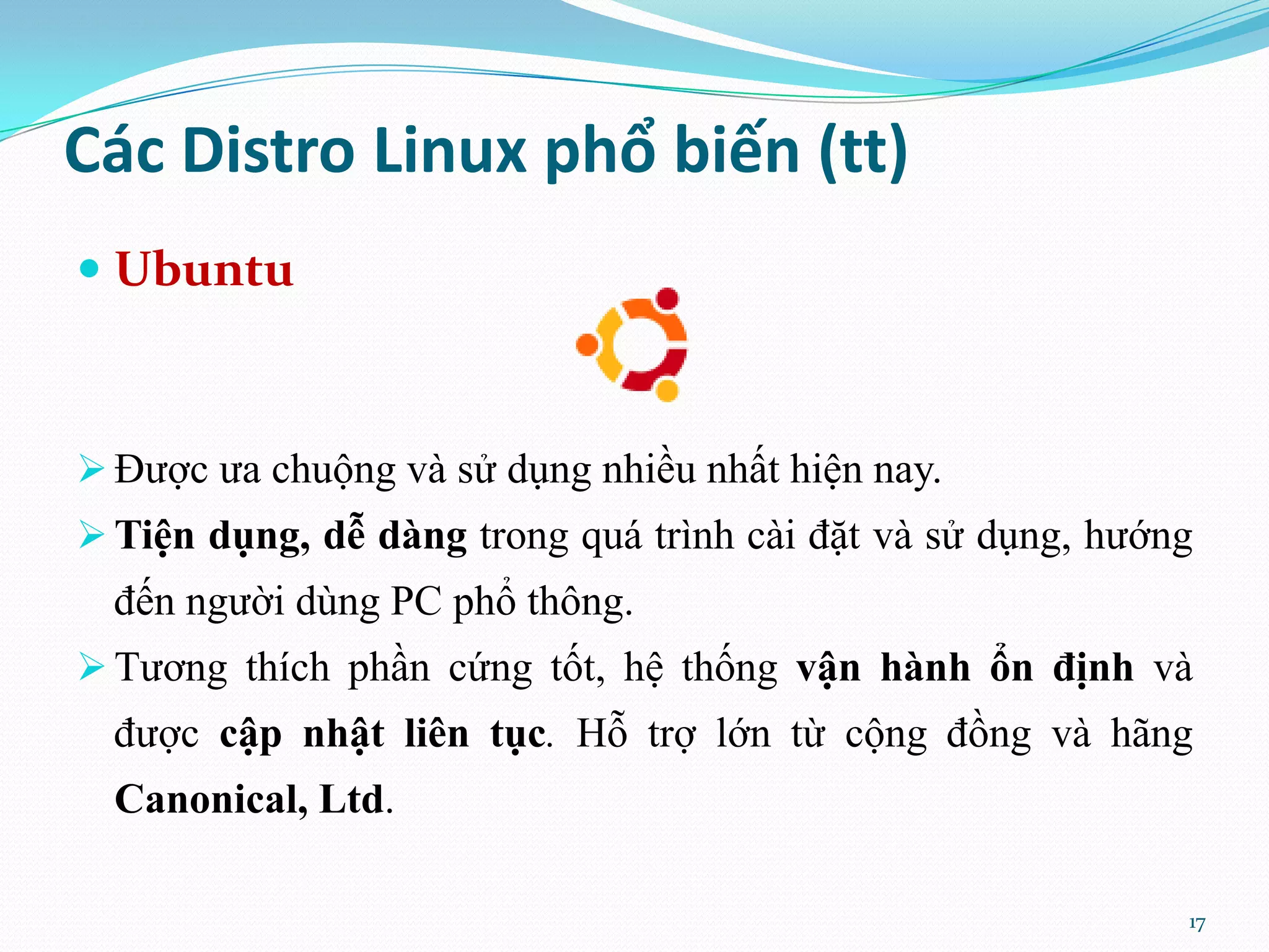 Các Distro Linux phổ biến (tt)  Ubuntu  Được ưa chuộng và sử dụng nhiều nhất hiện nay.  Tiện dụng, dễ dàng trong quá trình cài đặt và sử dụng, hướng đến người dùng PC phổ thông.  Tương thích phần cứng tốt, hệ thống vận hành ổn định và được cập nhật liên tục. Hỗ trợ lớn từ cộng đồng và hãng Canonical, Ltd. 17 