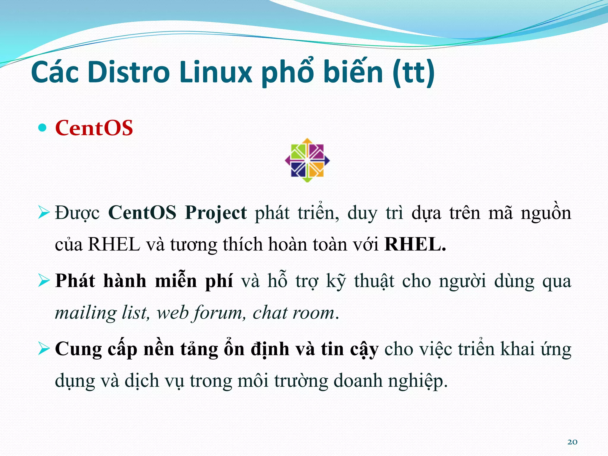 Các Distro Linux phổ biến (tt)  CentOS  Được CentOS Project phát triển, duy trì dựa trên mã nguồn của RHEL và tương thích hoàn toàn với RHEL.  Phát hành miễn phí và hỗ trợ kỹ thuật cho người dùng qua mailing list, web forum, chat room.  Cung cấp nền tảng ổn định và tin cậy cho việc triển khai ứng dụng và dịch vụ trong môi trường doanh nghiệp. 20 