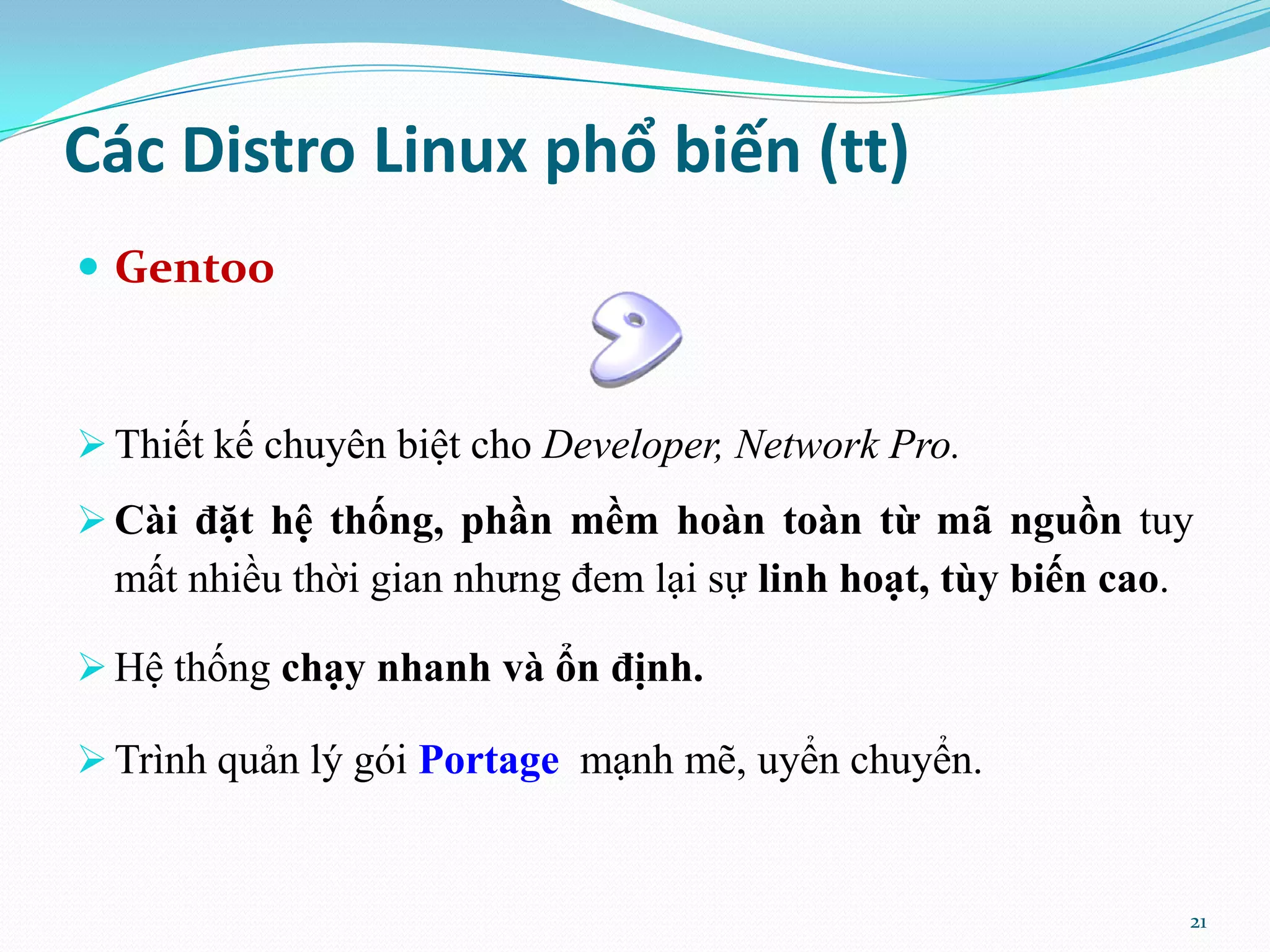 Các Distro Linux phổ biến (tt)  Gentoo  Thiết kế chuyên biệt cho Developer, Network Pro.  Cài đặt hệ thống, phần mềm hoàn toàn từ mã nguồn tuy mất nhiều thời gian nhưng đem lại sự linh hoạt, tùy biến cao.  Hệ thống chạy nhanh và ổn định.  Trình quản lý gói Portage mạnh mẽ, uyển chuyển. 21 