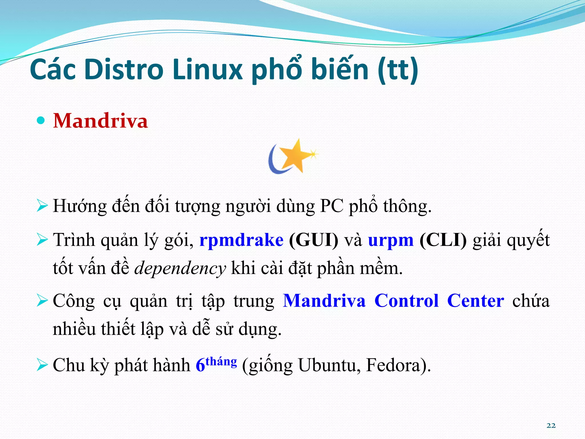 Các Distro Linux phổ biến (tt)  Mandriva  Hướng đến đối tượng người dùng PC phổ thông.  Trình quản lý gói, rpmdrake (GUI) và urpm (CLI) giải quyết tốt vấn đề dependency khi cài đặt phần mềm.  Công cụ quản trị tập trung Mandriva Control Center chứa nhiều thiết lập và dễ sử dụng.  Chu kỳ phát hành 6tháng (giống Ubuntu, Fedora). 22 