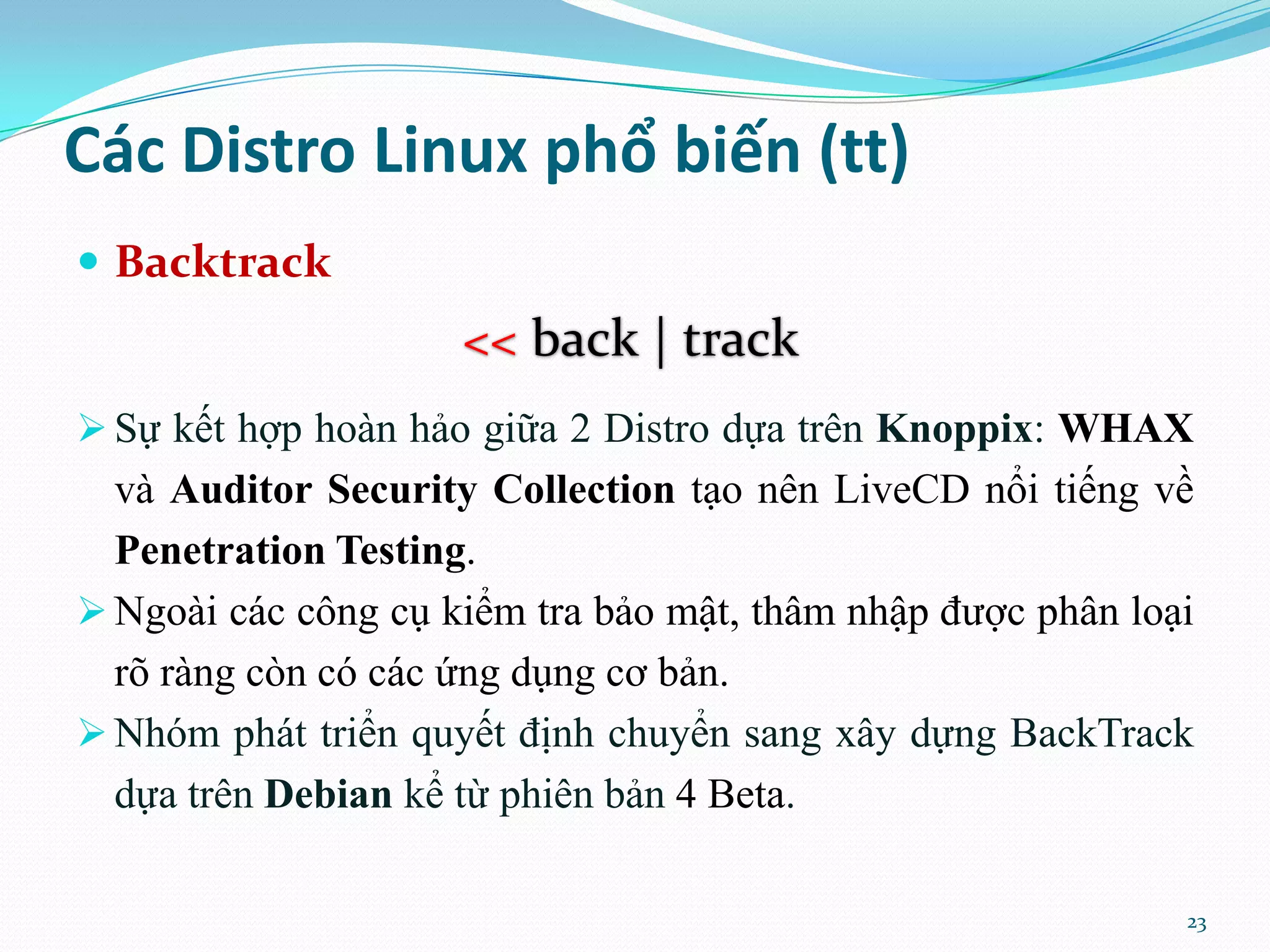 Các Distro Linux phổ biến (tt)  Backtrack << back | track  Sự kết hợp hoàn hảo giữa 2 Distro dựa trên Knoppix: WHAX và Auditor Security Collection tạo nên LiveCD nổi tiếng về Penetration Testing.  Ngoài các công cụ kiểm tra bảo mật, thâm nhập được phân loại rõ ràng còn có các ứng dụng cơ bản.  Nhóm phát triển quyết định chuyển sang xây dựng BackTrack dựa trên Debian kể từ phiên bản 4 Beta. 23 