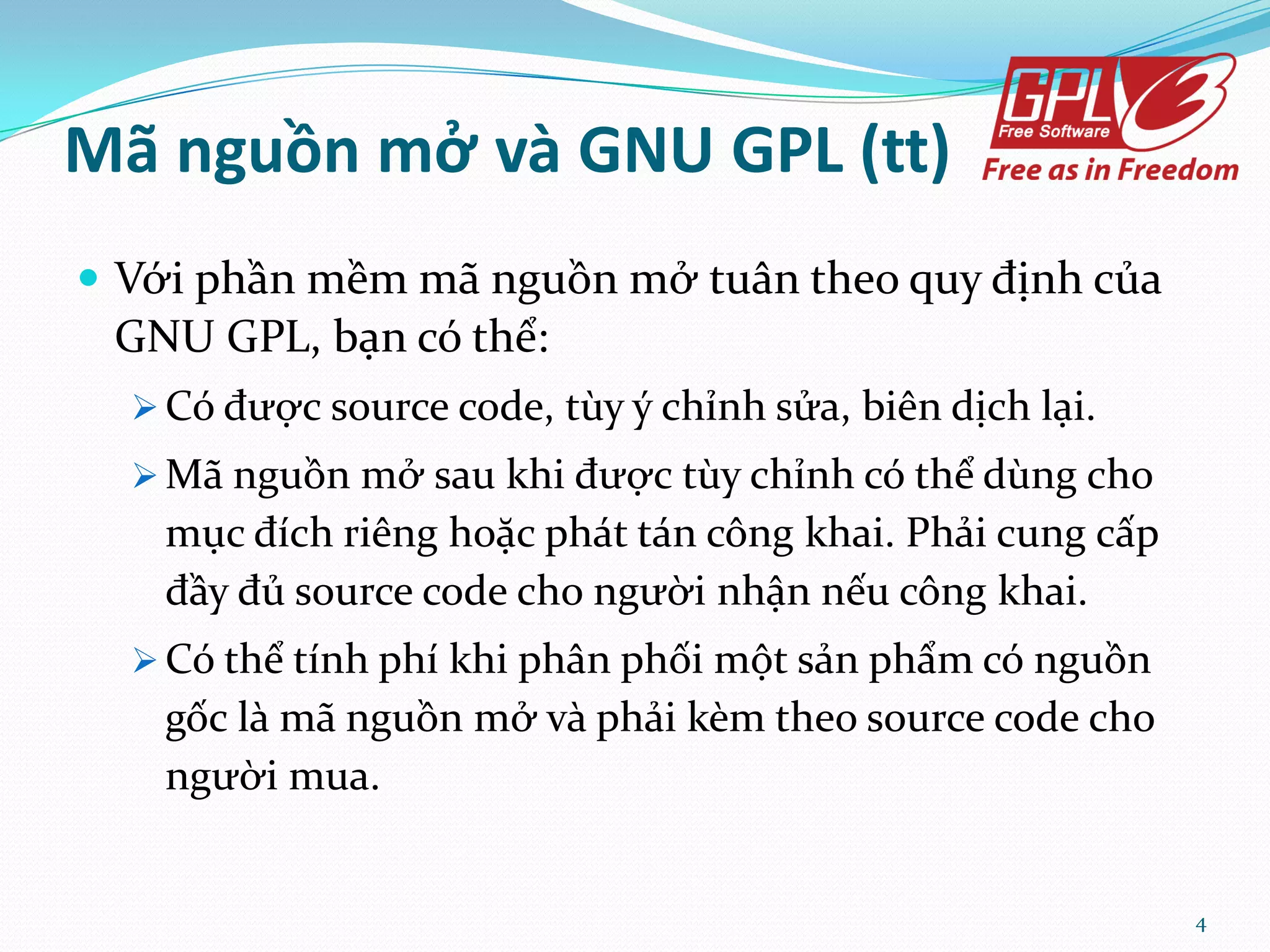 Mã nguồn mở và GNU GPL (tt)  Với phần mềm m~ nguồn mở tu}n theo quy định của GNU GPL, bạn có thể:  Có được source code, tùy ý chỉnh sửa, biên dịch lại.  M~ nguồn mở sau khi được tùy chỉnh có thể dùng cho mục đích riêng hoặc ph|t t|n công khai. Phải cung cấp đầy đủ source code cho người nhận nếu công khai.  Có thể tính phí khi ph}n phối một sản phẩm có nguồn gốc l{ m~ nguồn mở v{ phải kèm theo source code cho người mua. 4 