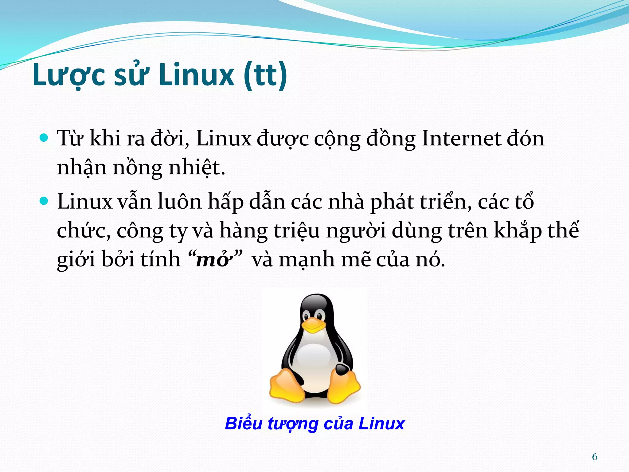 Lược sử Linux (tt)  Từ khi ra đời, Linux được cộng đồng Internet đón nhận nồng nhiệt.  Linux vẫn luôn hấp dẫn c|c nh{ ph|t triển, c|c tổ chức, công ty v{ h{ng triệu người dùng trên khắp thế giới bởi tính “mở” v{ mạnh mẽ của nó. Biểu tượng của Linux 6 