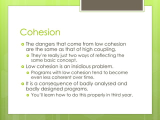 Cohesion
 The dangers that come from low cohesion
are the same as that of high coupling.
 They’re really just two ways of reflecting the
same basic concept.
 Low cohesion is an insidious problem.
 Programs with low cohesion tend to become
even less coherent over time.
 It is a consequence of badly analysed and
badly designed programs.
 You’ll learn how to do this properly in third year.
 