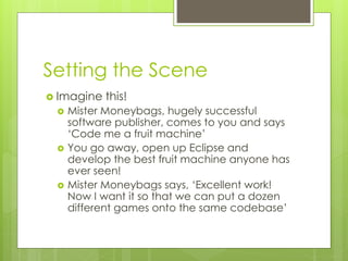 Setting the Scene
 Imagine this!
 Mister Moneybags, hugely successful
software publisher, comes to you and says
‘Code me a fruit machine’
 You go away, open up Eclipse and
develop the best fruit machine anyone has
ever seen!
 Mister Moneybags says, ‘Excellent work!
Now I want it so that we can put a dozen
different games onto the same codebase’
 